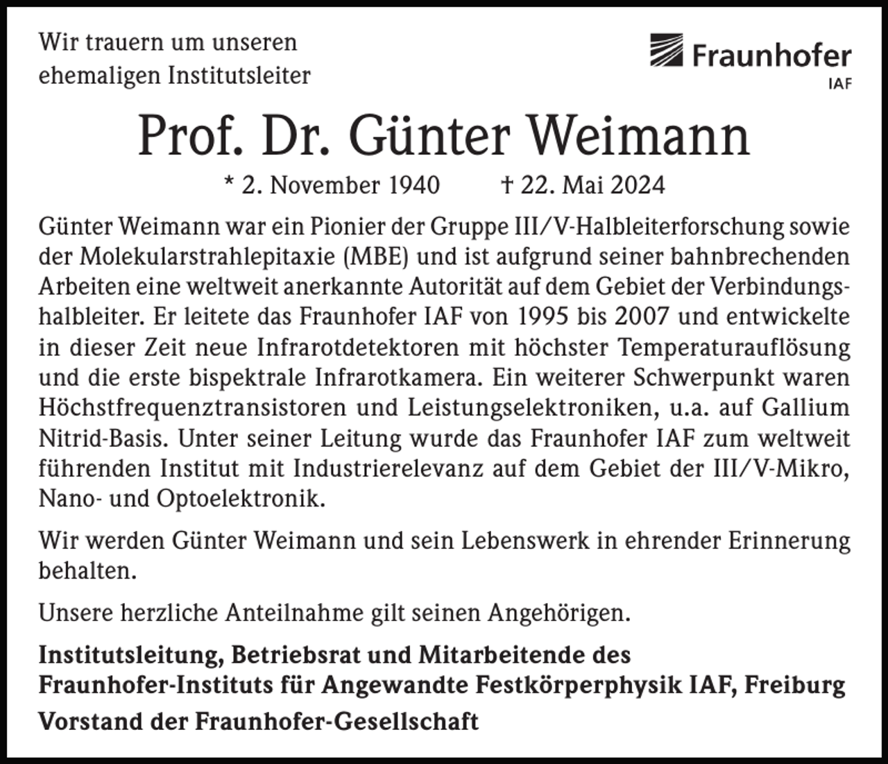 <p>Wir trauern um unseren<br />ehemaligen Institutsleiter</p><p>Prof. Dr. Günter Weimann<br />* 2. November 1940</p><p>† 22. Mai 2024</p><p>Günter Weimann war ein Pionier der Gruppe III/V-Halbleiterforschung sowie<br />der Molekularstrahlepitaxie (MBE) und ist aufgrund seiner bahnbrechenden<br />Arbeiten eine weltweit anerkannte Autorität auf dem Gebiet der Verbindungshalbleiter. Er leitete das Fraunhofer IAF von 1995 bis 2007 und entwickelte<br />in dieser Zeit neue Infrarotdetektoren mit höchster Temperaturauflösung<br />und die erste bispektrale Infrarotkamera. Ein weiterer Schwerpunkt waren<br />Höchstfrequenztransistoren und Leistungselektroniken, u.a. auf Gallium<br />Nitrid-Basis. Unter seiner Leitung wurde das Fraunhofer IAF zum weltweit<br />führenden Institut mit Industrierelevanz auf dem Gebiet der III/V-Mikro,<br />Nano- und Optoelektronik.<br />Wir werden Günter Weimann und sein Lebenswerk in ehrender Erinnerung<br />behalten.<br />Unsere herzliche Anteilnahme gilt seinen Angehörigen.<br />Institutsleitung, Betriebsrat und Mitarbeitende des<br />Fraunhofer-Instituts für Angewandte Festkörperphysik IAF, Freiburg<br />Vorstand der Fraunhofer-Gesellschaft</p>