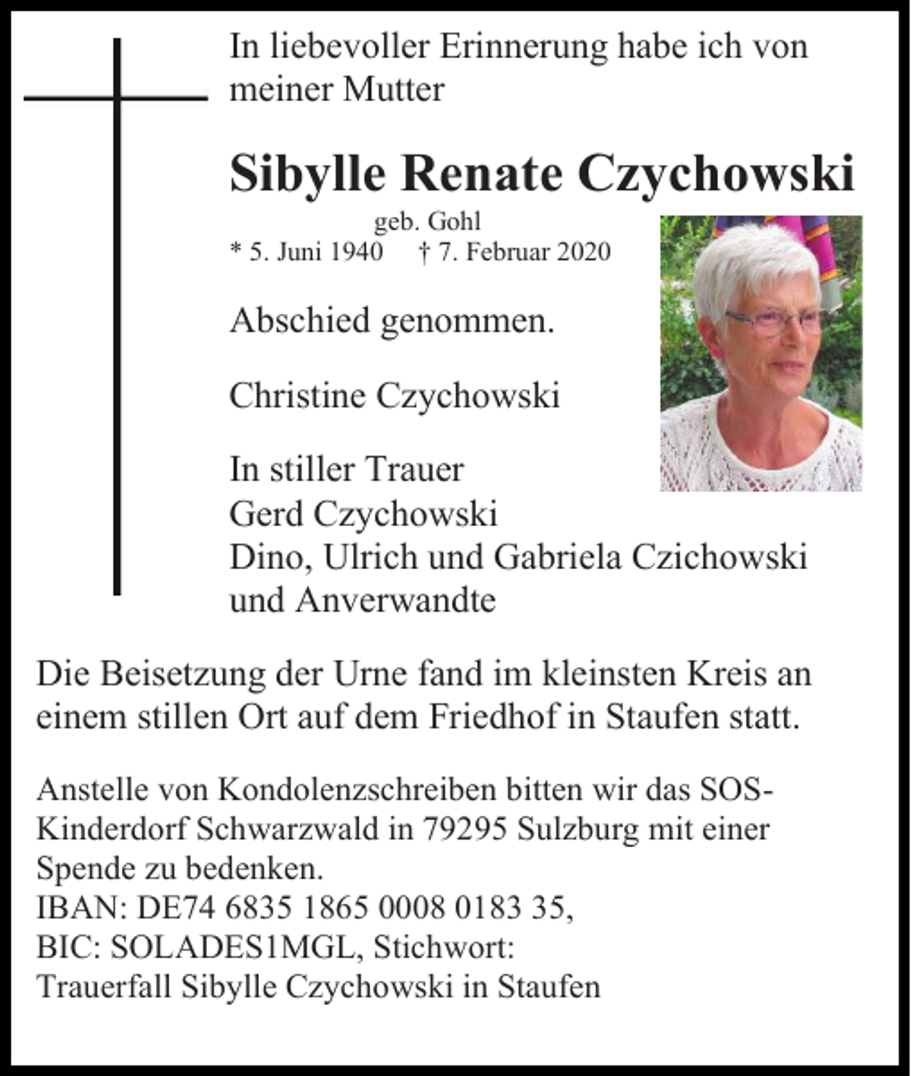 <p>In liebevoller Erinnerung habe ich von<br />meiner Mutter</p><p>Sibylle Renate Czychowski<br />geb. Gohl<br />* 5. Juni 1940 † 7. Februar 2020</p><p>Abschied genommen.<br />Christine Czychowski<br />In stiller Trauer<br />Gerd Czychowski<br />Dino, Ulrich und Gabriela Czichowski<br />und Anverwandte<br />Die Beisetzung der Urne fand im kleinsten Kreis an<br />einem stillen Ort auf dem Friedhof in Staufen statt.<br />Anstelle von Kondolenzschreiben bitten wir das SOSKinderdorf Schwarzwald in 79295 Sulzburg mit einer<br />Spende zu bedenken.<br />IBAN: DE74 6835 1865 0008 0185,<br />BIC: SOLADES1MGL, Stichwort:<br />Trauerfall Sibylle Czychowski in Staufen</p>