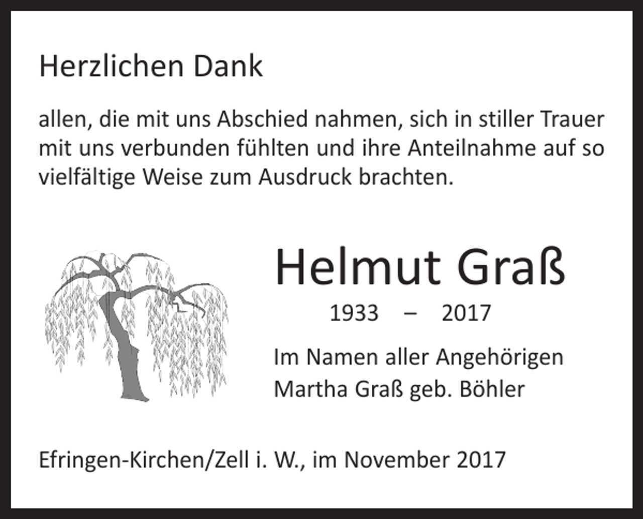 <p>Herzlichen Dank<br />allen, die mit uns Abschied nahmen, sich in stiller Trauer<br />mit uns verbunden fühlten und ihre Anteilnahme auf so<br />vielfältige Weise zum Ausdruck brachten.</p><p>Helmut Graß<br />1933 – 2017</p><p>Im Namen aller Angehörigen<br />Martha Graß geb. Böhler<br />Efringen-Kirchen/Zell i. W., im November 2017</p>