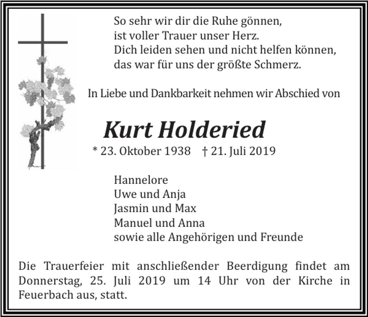 <p>So sehr wir dir die Ruhe gönnen,<br />ist voller Trauer unser Herz.<br />Dich leiden sehen und nicht helfen können,<br />das war für uns der größte Schmerz.<br />In Liebe und Dankbarkeit nehmen wir Abschied von</p><p>Kurt Holderied<br />* 23. Oktober 1938 † 21. Juli 2019<br />Hannelore<br />Uwe und Anja<br />Jasmin und Max<br />Manuel und Anna<br />sowie alle Angehörigen und Freunde<br />Die Trauerfeier mit anschließender Beerdigung findet am<br />Donnerstag, 25. Juli 2019 um 14 Uhr von der Kirche in<br />Feuerbach aus, statt.</p>