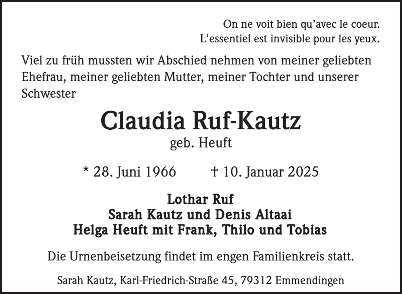 <p>On ne voit bien qu’avec le coeur.<br />L’essentiel est invisible pour les yeux.</p><p>Viel zu früh mussten wir Abschied nehmen von meiner geliebten<br />Ehefrau, meiner geliebten Mutter, meiner Tochter und unserer<br />Schwester</p><p>Claudia Ruf-Kautz<br />geb. Heuft<br />* 28. Juni 1966</p><p>† 10. Januar 2025</p><p>Lothar Ruf<br />Sarah Kautz und Denis Altaai<br />Helga Heuft mit Frank, Thilo und Tobias<br />Die Urnenbeisetzung findet im engen Familienkreis statt.<br />Sarah Kautz, Karl-Friedrich-Straße 45, 79312 Emmendingen</p>