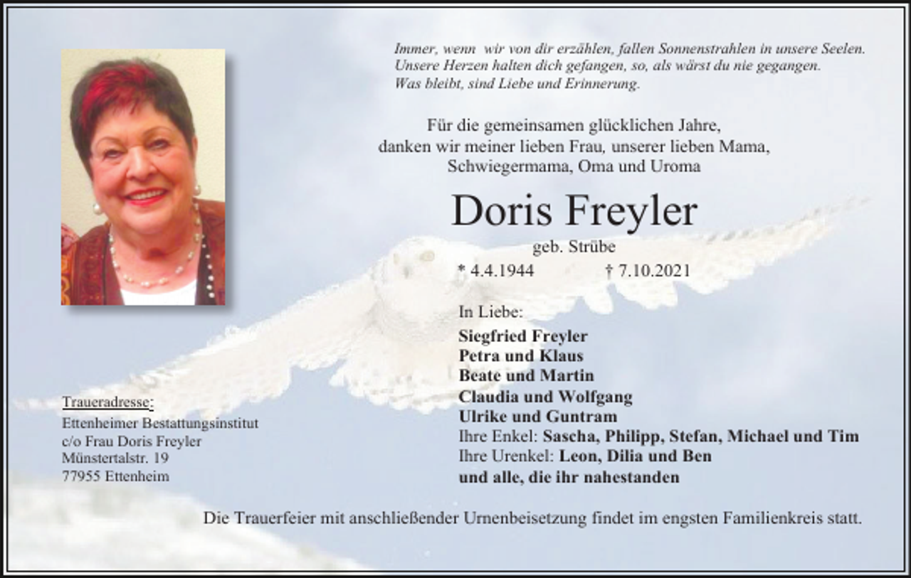 <p>Immer, wenn wir von dir erzählen, fallen Sonnenstrahlen in unsere Seelen.<br />Unsere Herzen halten dich gefangen, so, als wärst du nie gegangen.<br />Was bleibt, sind Liebe und Erinnerung.</p><p>Für die gemeinsamen glücklichen Jahre,<br />danken wir meiner lieben Frau, unserer lieben Mama,<br />Schwiegermama, Oma und Uroma</p><p>Doris Freyler<br />geb. Strübe<br />* 4.4.1944<br />† 7.10.2021</p><p>Traueradresse:<br />Ettenheimer Bestattungsinstitut<br />c/o Frau Doris Freyler<br />Münstertalstr. 19<br />77955 Ettenheim</p><p>In Liebe:<br />Siegfried Freyler<br />Petra und Klaus<br />Beate und Martin<br />Claudia und Wolfgang<br />Ulrike und Guntram<br />Ihre Enkel: Sascha, Philipp, Stefan, Michael und Tim<br />Ihre Urenkel: Leon, Dilia und Ben<br />und alle, die ihr nahestanden</p><p>Die Trauerfeier mit anschließender Urnenbeisetzung findet im engsten Familienkreis statt.</p>
