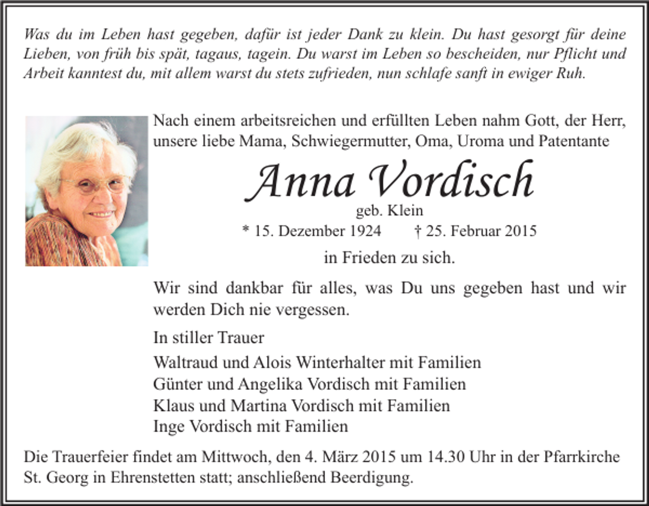 <p>Was du im Leben hast gegeben, dafür ist jeder Dank zu klein. Du hast gesorgt für deine<br />Lieben, von früh bis spät, tagaus, tagein. Du warst im Leben so bescheiden, nur Pflicht und<br />Arbeit kanntest du, mit allem warst du stets zufrieden, nun schlafe sanft in ewiger Ruh.</p><p>Nach einem arbeitsreichen und erfüllten Leben nahm Gott, der Herr,<br />unsere liebe Mama, Schwiegermutter, Oma, Uroma und Patentante</p><p>Anna Vordisch</p><p>geb. Klein<br />* 15. Dezember 1924<br />† 25. Februar 2015</p><p>in Frieden zu sich.<br />Wir sind dankbar für alles, was Du uns gegeben hast und wir<br />werden Dich nie vergessen.<br />In stiller Trauer<br />Waltraud und Alois Winterhalter mit Familien<br />Günter und Angelika Vordisch mit Familien<br />Klaus und Martina Vordisch mit Familien<br />Inge Vordisch mit Familien<br />Die Trauerfeier findet am Mittwoch, den 4. März 2015 um 14.30 Uhr in der Pfarrkirche<br />St. Georg in Ehrenstetten statt; anschließend Beerdigung.</p>