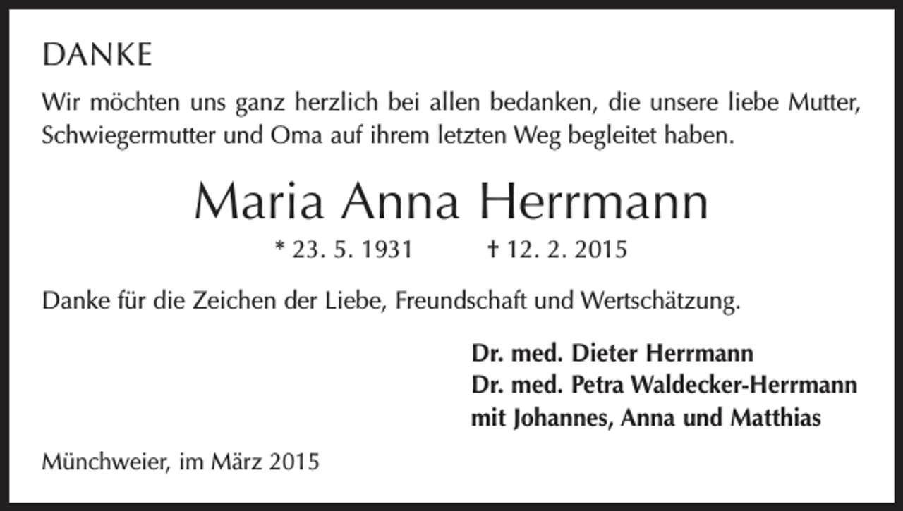 <p>DANKE<br />Wir möchten uns ganz herzlich bei allen bedanken, die unsere liebe Mutter,<br />­Schwiegermutter und Oma auf ihrem letzten Weg begleitet haben.</p><p>Maria Anna Herrmann<br />* 23. 5. 1931 † 12. 2. 2015<br />Danke für die Zeichen der Liebe, Freundschaft und Wertschätzung.<br />Dr. med. Dieter Herrmann<br />Dr. med. Petra Waldecker-Herrmann<br />mit Johannes, Anna und Matthias<br />Münchweier, im März 2015</p>
