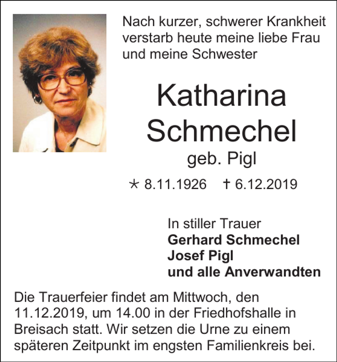 <p>Nach kurzer, schwerer Krankheit<br />verstarb heute meine liebe Frau<br />und meine Schwester</p><p>Katharina<br />Schmechel<br />geb. Pigl<br /> 8.11.1926</p><p> 6.12.2019</p><p>In stiller Trauer<br />Gerhard Schmechel<br />Josef Pigl<br />und alle Anverwandten<br />Die Trauerfeier findet am Mittwoch, den<br />11.12.2019, um 14.00 in der Friedhofshalle in<br />Breisach statt. Wir setzen die Urne zu einem<br />späteren Zeitpunkt im engsten Familienkreis bei.</p>