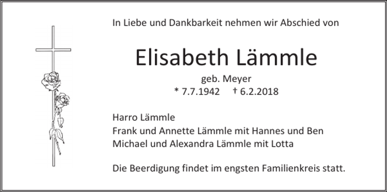 <p>In Liebe und Dankbarkeit nehmen wir Abschied von</p><p>Elisabeth Lämmle<br />geb. Meyer<br />* 7.7.1942 † 6.2.2018</p><p>Harro Lämmle<br />Frank und Annette Lämmle mit Hannes und Ben<br />Michael und Alexandra Lämmle mit Lotta<br />Die Beerdigung findet im engsten Familienkreis statt.</p>