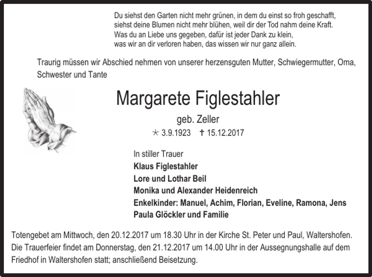 <p>Du siehst den Garten nicht mehr grünen, in dem du einst so froh geschafft,<br />siehst deine Blumen nicht mehr blühen, weil dir der Tod nahm deine Kraft.<br />Was du an Liebe uns gegeben, dafür ist jeder Dank zu klein,<br />was wir an dir verloren haben, das wissen wir nur ganz allein.</p><p>Traurig müssen wir Abschied nehmen von unserer herzensguten Mutter, Schwiegermutter, Oma,<br />Schwester und Tante</p><p>Margarete Figlestahler<br />geb. Zeller</p><p> 3.9.1923  15.12.2017<br />In stiller Trauer<br />Klaus Figlestahler<br />Lore und Lothar Beil<br />Monika und Alexander Heidenreich<br />Enkelkinder: Manuel, Achim, Florian, Eveline, Ramona, Jens<br />Paula Glöckler und Familie<br />Totengebet am Mittwoch, den 20.12.2017 um 18.30 Uhr in der Kirche St. Peter und Paul, Waltershofen.<br />Die Trauerfeier findet am Donnerstag, den 21.12.2017 um 14.00 Uhr in der Aussegnungshalle auf dem<br />Friedhof in Waltershofen statt; anschließend Beisetzung.</p>