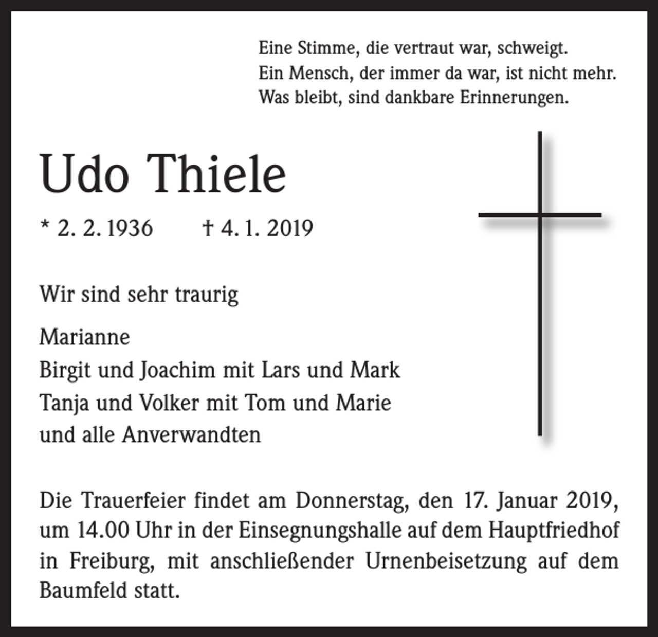 <p>Eine Stimme, die vertraut war, schweigt.<br />Ein Mensch, der immer da war, ist nicht mehr.<br />Was bleibt, sind dankbare Erinnerungen.</p><p>Udo Thiele<br />* 2. 2. 1936 † 4. 1. 2019<br />Wir sind sehr traurig<br />Marianne<br />Birgit und Joachim mit Lars und Mark<br />Tanja und Volker mit Tom und Marie<br />und alle Anverwandten<br />Die Trauerfeier findet am Donnerstag, den 17. Januar 2019,<br />um 14.00 Uhr in der Einsegnungshalle auf dem Hauptfriedhof<br />in Freiburg, mit anschließender Urnen­beisetzung auf dem<br />Baumfeld statt.</p>