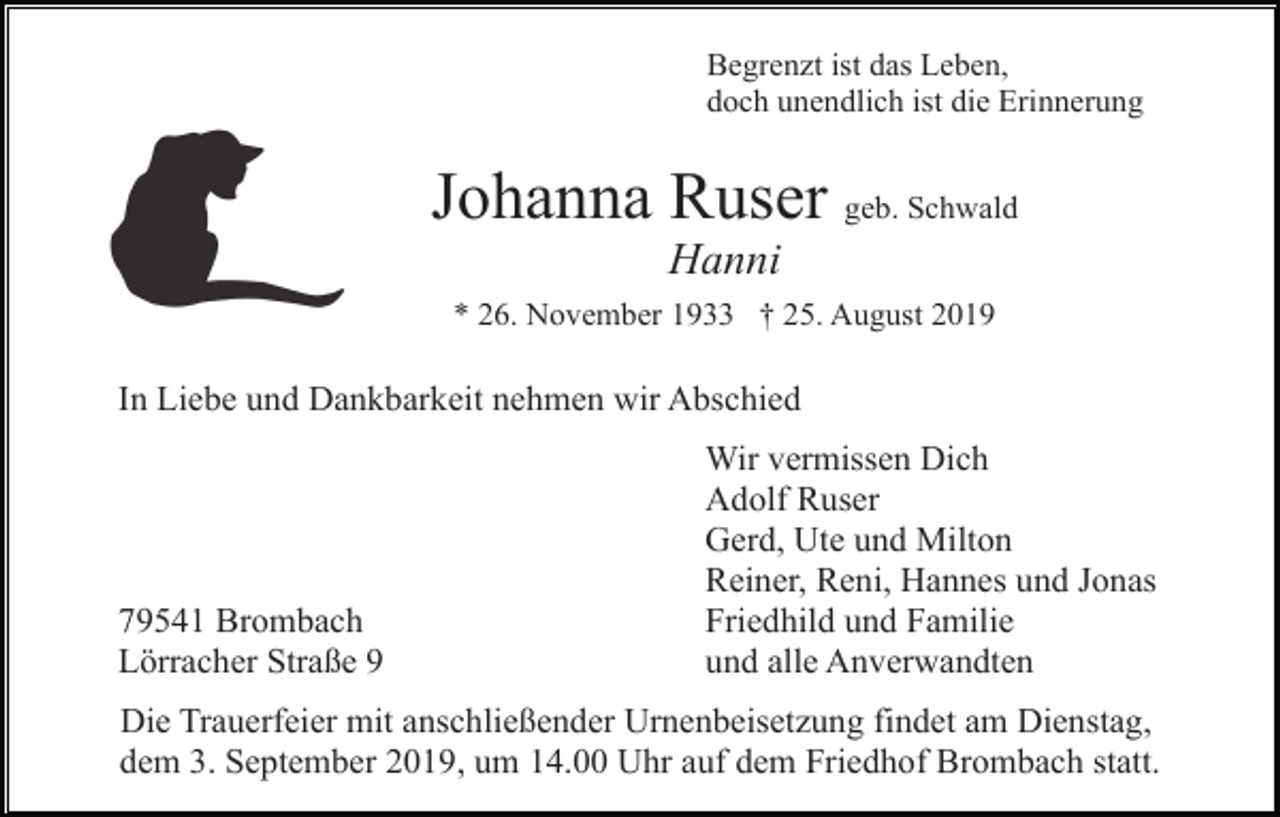 <p>Begrenzt ist das Leben,<br />doch unendlich ist die Erinnerung</p><p>Johanna Ruser geb. Schwald<br />Hanni<br />* 26. November 1933 † 25. August 2019</p><p>In Liebe und Dankbarkeit nehmen wir Abschied</p><p>79541 Brombach<br />Lörracher Straße 9</p><p>Wir vermissen Dich<br />Adolf Ruser<br />Gerd, Ute und Milton<br />Reiner, Reni, Hannes und Jonas<br />Friedhild und Familie<br />und alle Anverwandten</p><p>Die Trauerfeier mit anschließender Urnenbeisetzung findet am Dienstag,<br />dem 3. September 2019, um 14.00 Uhr auf dem Friedhof Brombach statt.</p>