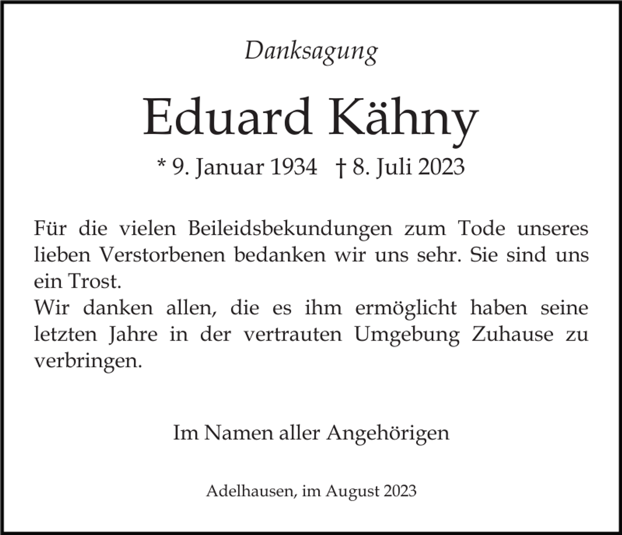 <p>Danksagung</p><p>Eduard Kähny<br />* 9. Januar 1934 † 8. Juli 2023<br />Für die vielen Beileidsbekundungen zum Tode unseres<br />lieben Verstorbenen bedanken wir uns sehr. Sie sind uns<br />ein Trost.<br />Wir danken allen, die es ihm ermöglicht haben seine<br />letzten Jahre in der vertrauten Umgebung Zuhause zu<br />verbringen.<br />Im Namen aller Angehörigen<br />Adelhausen, im August 2023</p>