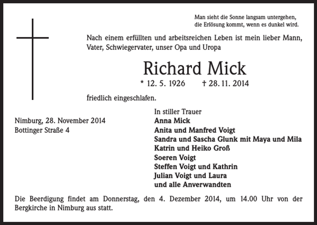 <p>Man sieht die Sonne langsam untergehen,<br />die Erlösung kommt, wenn es dunkel wird.</p><p>Nach einem erfüllten und arbeitsreichen Leben ist mein lieber Mann,<br />Vater, Schwiegervater, unser Opa und Uropa</p><p>Richard Mick</p><p>* 12. 5. 1926 † 28. 11. 2014<br />friedlich eingeschlafen.</p><p>In stiller Trauer<br />Nimburg, 28. November 2014<br />Anna Mick<br />Bottinger Straße 4 Anita und Manfred Voigt<br />Sandra und Sascha Glunk mit Maya und Mila<br />Katrin und Heiko Groß<br />Soeren Voigt<br />Steffen Voigt und Kathrin<br />Julian Voigt und Laura<br />und alle Anverwandten<br />Die Beerdigung findet am Donnerstag, den 4. Dezember 2014, um 14.00 Uhr von der<br />Bergkirche in Nimburg aus statt.</p>