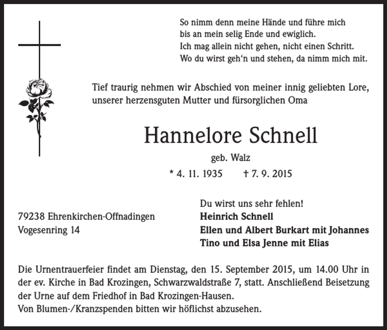 <p>So nimm denn meine Hände und führe mich<br />bis an mein selig Ende und ewiglich.<br />Ich mag allein nicht gehen, nicht einen Schritt.<br />Wo du wirst geh‘n und stehen, da nimm mich mit.</p><p>Tief traurig nehmen wir Abschied von meiner innig geliebten Lore,<br />unserer herzensguten Mutter und fürsorglichen Oma</p><p>Hannelore Schnell<br />geb. Walz<br />* 4. 11. 1935 † 7. 9. 2015</p><p>79238 Ehrenkirchen-Offnadingen<br />Vogesenring 14</p><p>Du wirst uns sehr fehlen!<br />Heinrich Schnell<br />Ellen und Albert Burkart mit Johannes<br />Tino und Elsa Jenne mit Elias</p><p>Die Urnentrauerfeier findet am Dienstag, den 15. September 2015, um 14.00 Uhr in<br />der ev. Kirche in Bad Krozingen, Schwarzwaldstraße 7, statt. Anschließend Beisetzung<br />der Urne auf dem ­Friedhof in Bad Krozingen-Hausen.<br />Von Blumen-/Kranzspenden bitten wir höflichst abzusehen.</p>