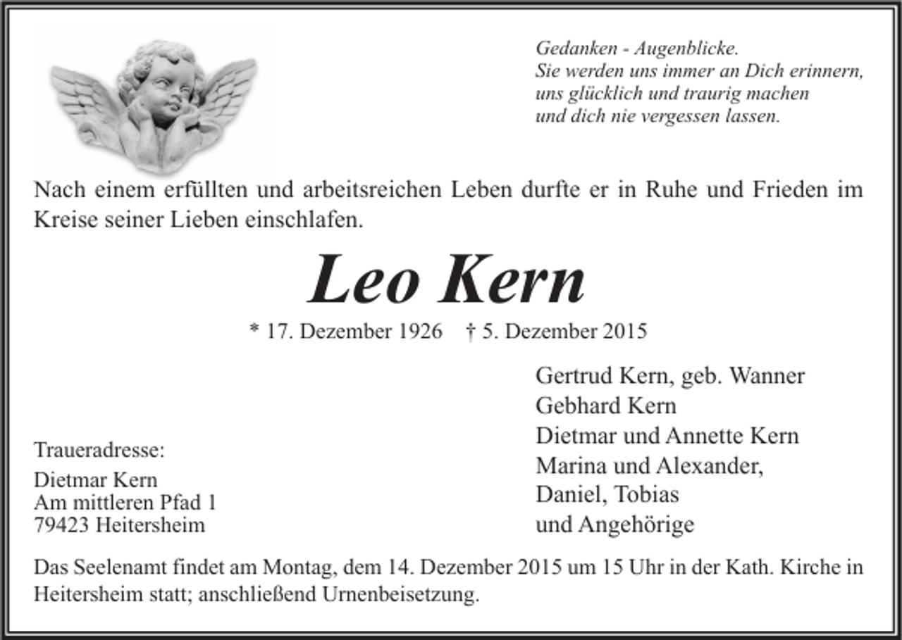 <p>Gedanken - Augenblicke.<br />Sie werden uns immer an Dich erinnern,<br />uns glücklich und traurig machen<br />und dich nie vergessen lassen.</p><p>Nach einem erfüllten und arbeitsreichen Leben durfte er in Ruhe und Frieden im<br />Kreise seiner Lieben einschlafen.</p><p>Leo Kern</p><p>* 17. Dezember 1926</p><p>Traueradresse:<br />Dietmar Kern<br />Am mittleren Pfad 1<br />79423 Heitersheim</p><p>† 5. Dezember 2015</p><p>Gertrud Kern, geb. Wanner<br />Gebhard Kern<br />Dietmar und Annette Kern<br />Marina und Alexander,<br />Daniel, Tobias<br />und Angehörige</p><p>Das Seelenamt findet am Montag, dem 14. Dezember 2015 um 15 Uhr in der Kath. Kirche in<br />Heitersheim statt; anschließend Urnenbeisetzung.</p>
