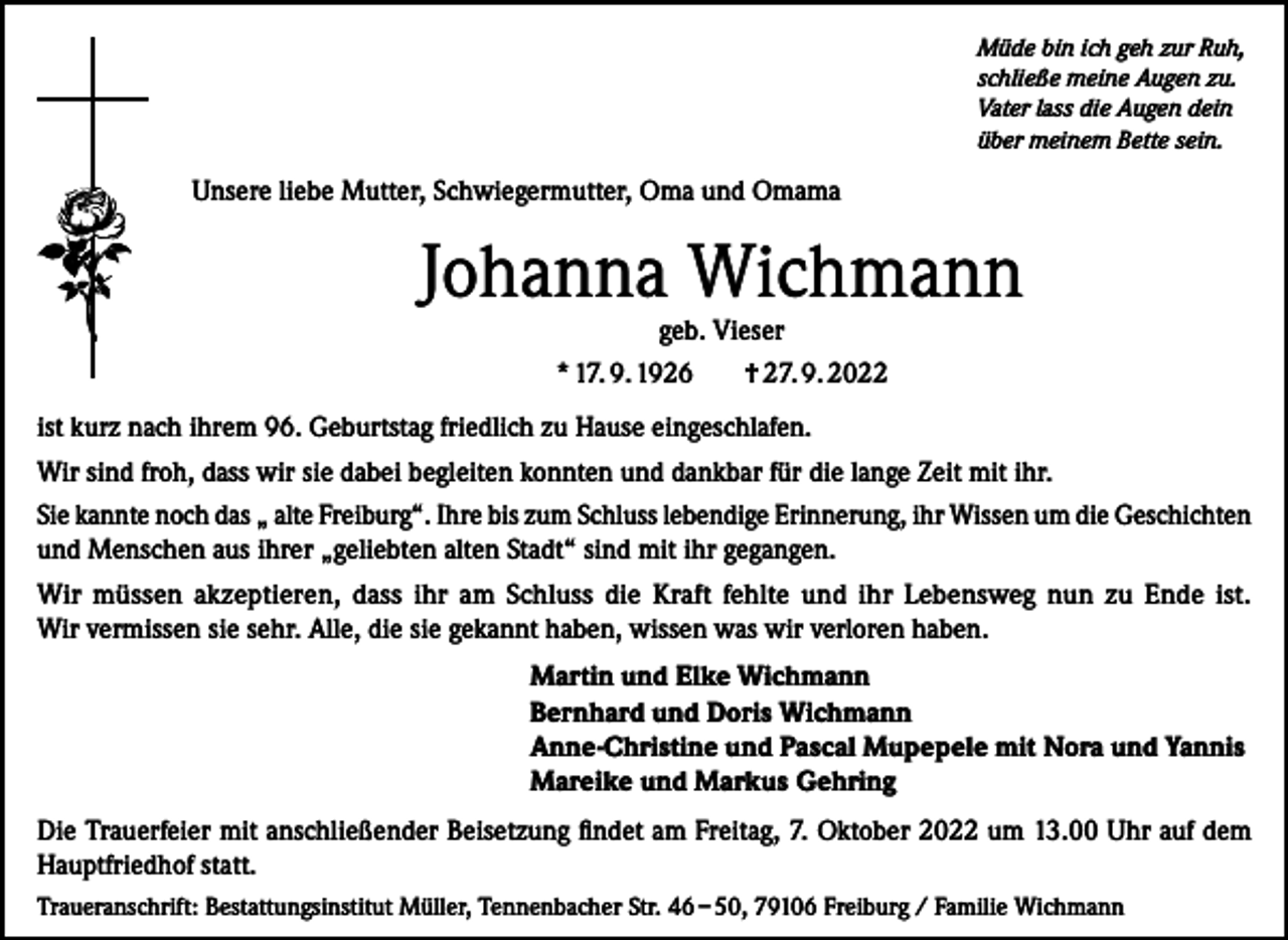 <p>Müde bin ich geh zur Ruh,<br />schließe meine Augen zu.<br />Vater lass die Augen dein<br />über meinem Bette sein.</p><p>Unsere liebe Mutter, Schwiegermutter, Oma und Omama</p><p>Johanna Wichmann<br />geb. Vieser</p><p>* 17. 9. 1926</p><p>† 27. 9. 2022</p><p>ist kurz nach ihrem 96. Geburtstag friedlich zu Hause eingeschlafen.<br />Wir sind froh, dass wir sie dabei begleiten konnten und dankbar für die lange Zeit mit ihr.<br />Sie kannte noch das „ alte Freiburg“. Ihre bis zum Schluss lebendige Erinnerung, ihr Wissen um die Geschichten<br />und Menschen aus ihrer „geliebten alten Stadt“ sind mit ihr gegangen.<br />Wir müssen akzeptieren, dass ihr am Schluss die Kraft fehlte und ihr Lebensweg nun zu Ende ist.<br />Wir vermissen sie sehr. Alle, die sie gekannt haben, wissen was wir verloren haben.<br />Martin und Elke Wichmann<br />Bernhard und Doris Wichmann<br />Anne-Christine und Pascal Mupepele mit Nora und Yannis<br />Mareike und Markus Gehring<br />Die Trauerfeier mit anschließender Beisetzung findet am Freitag, 7. Oktober 2022 um 13.00 Uhr auf dem<br />Hauptfriedhof statt.<br />Traueranschrift: Bestattungsinstitut Müller, Tennenbacher Str. 46 – 50, 79106 Freiburg / Familie Wichmann</p>