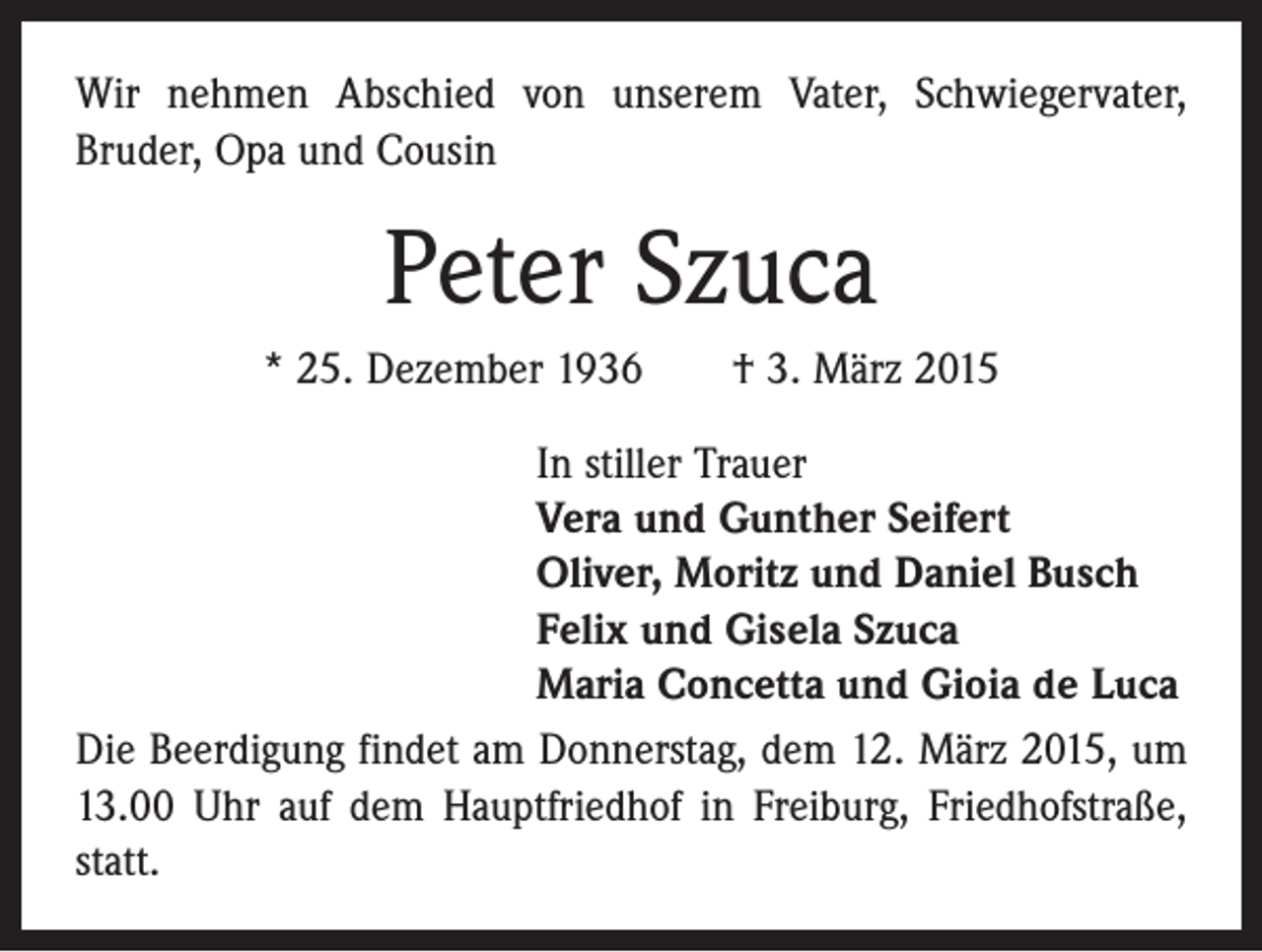 <p>Wir nehmen Abschied von unserem Vater, Schwiegervater,<br />­Bruder, Opa und Cousin</p><p>Peter Szuca<br />* 25. Dezember 1936 † 3. März 2015<br />In stiller Trauer<br />Vera und Gunther Seifert<br />Oliver, Moritz und Daniel Busch<br />Felix und Gisela Szuca<br />Maria Concetta und Gioia de Luca<br />Die Beerdigung findet am Donnerstag, dem 12. März 2015, um<br />13.00 Uhr auf dem Hauptfriedhof in Freiburg, Friedhofstraße,<br />statt.</p>