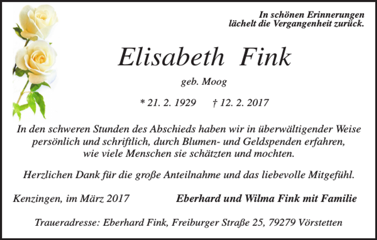 <p>In schönen Erinnerungen<br />lächelt die Vergangenheit zurück.</p><p>Elisabeth Fink<br />geb. Moog<br />* 21. 2. 1929</p><p>† 12. 2. 2017</p><p>In den schweren Stunden des Abschieds haben wir in überwältigender Weise<br />persönlich und schriftlich, durch Blumen- und Geldspenden erfahren,<br />wie viele Menschen sie schätzten und mochten.<br />Herzlichen Dank für die große Anteilnahme und das liebevolle Mitgefühl.<br />Kenzingen, im März 2017</p><p>Eberhard und Wilma Fink mit Familie</p><p>Traueradresse: Eberhard Fink, Freiburger Straße 25, 79279 Vörstetten</p>
