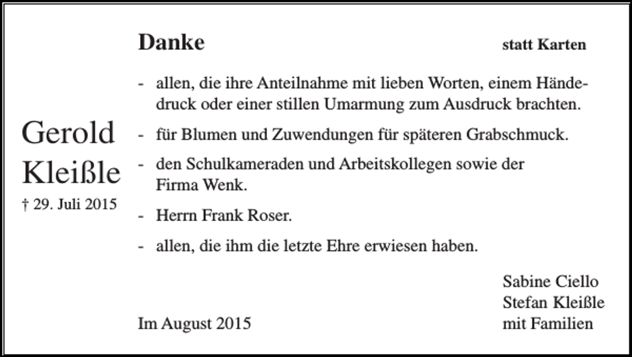 <p>Danke</p><p>statt Karten</p><p>- allen, die ihre Anteilnahme mit lieben Worten, einem Händedruck oder einer stillen Umarmung zum Ausdruck brachten.</p><p>Gerold<br />Kleißle<br />† 29. Juli 2015</p><p>- für Blumen und Zuwendungen für späteren Grabschmuck.<br />- den Schulkameraden und Arbeitskollegen sowie der<br />Firma Wenk.<br />- Herrn Frank Roser.<br />- allen, die ihm die letzte Ehre erwiesen haben.</p><p>Im August 2015</p><p>Sabine Ciello<br />Stefan Kleißle<br />mit Familien</p>
