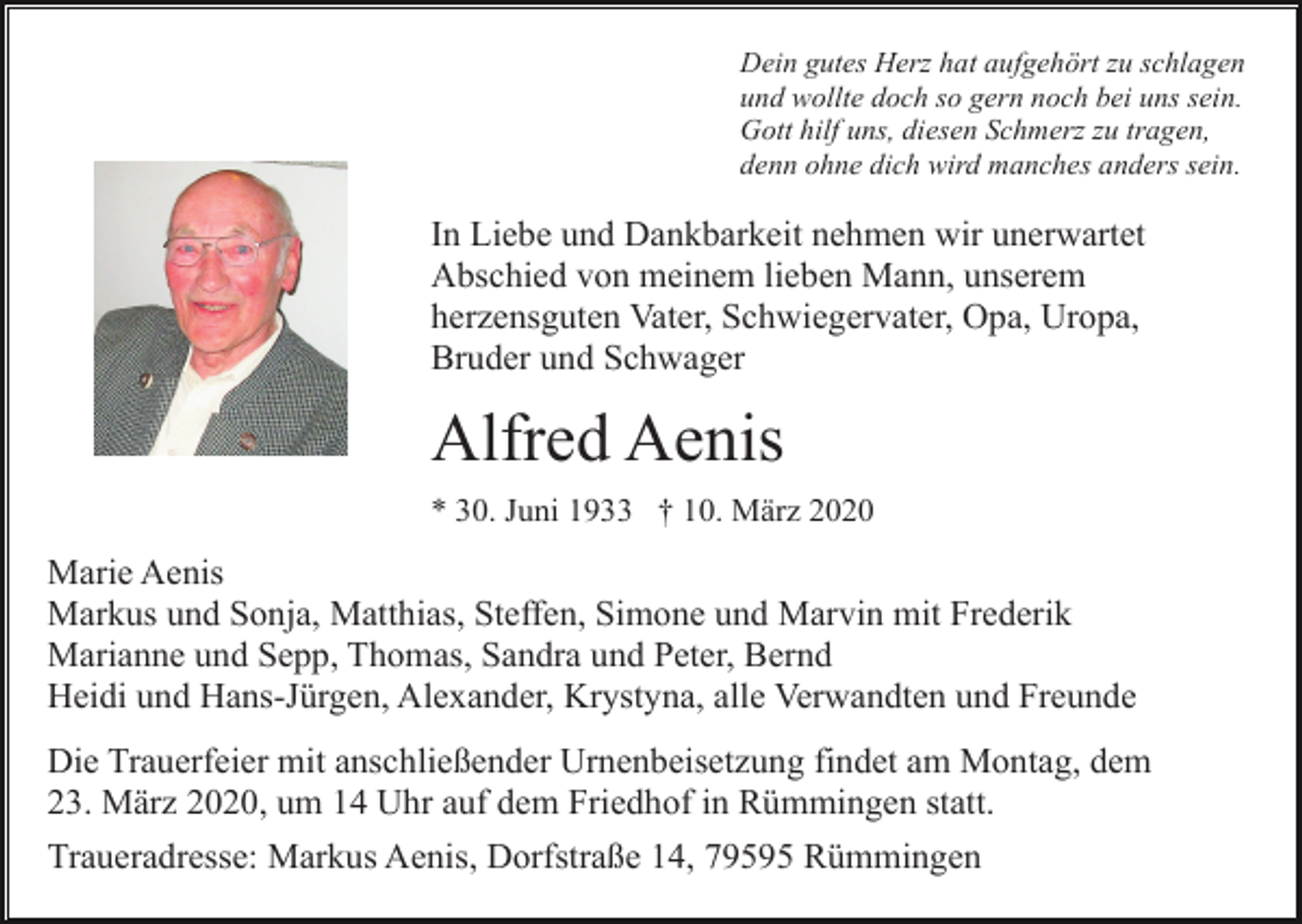 <p>Dein gutes Herz hat aufgehört zu schlagen<br />und wollte doch so gern noch bei uns sein.<br />Gott hilf uns, diesen Schmerz zu tragen,<br />denn ohne dich wird manches anders sein.</p><p>In Liebe und Dankbarkeit nehmen wir unerwartet<br />Abschied von meinem lieben Mann, unserem<br />herzensguten Vater, Schwiegervater, Opa, Uropa,<br />Bruder und Schwager</p><p>Alfred Aenis<br />* 30. Juni 1933 † 10. März 2020</p><p>Marie Aenis<br />Markus und Sonja, Matthias, Steffen, Simone und Marvin mit Frederik<br />Marianne und Sepp, Thomas, Sandra und Peter, Bernd<br />Heidi und Hans-Jürgen, Alexander, Krystyna, alle Verwandten und Freunde<br />Die Trauerfeier mit anschließender Urnenbeisetzung findet am Montag, dem<br />23. März 2020, um 14 Uhr auf dem Friedhof in Rümmingen statt.<br />Traueradresse: Markus Aenis, Dorfstraße 14, 79595 Rümmingen</p>