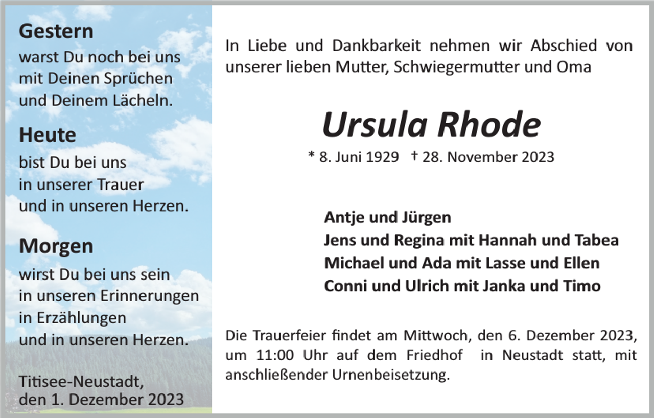 <p>Gestern<br />warst Du noch bei uns<br />mit Deinen Sprüchen<br />und Deinem Lächeln.</p><p>Heute<br />bist Du bei uns<br />in unserer Trauer<br />und in unseren Herzen.</p><p>Morgen<br />wirst Du bei uns sein<br />in unseren Erinnerungen<br />in Erzählungen<br />und in unseren Herzen.<br />Titisee­Neustadt,<br />den 1. Dezember 2023</p><p>In Liebe und Dankbarkeit nehmen wir Abschied von<br />unserer lieben Mutter, Schwiegermutter und Oma</p><p>Ursula Rhode<br />* 8. Juni 1929 † 28. November 2023</p><p>Antje und Jürgen<br />Jens und Regina mit Hannah und Tabea<br />Michael und Ada mit Lasse und Ellen<br />Conni und Ulrich mit Janka und Timo<br />Die Trauerfeier ﬁndet am Mittwoch, den 6. Dezember 2023,<br />um 11:00 Uhr auf dem Friedhof in Neustadt statt, mit<br />anschließender Urnenbeisetzung.</p>