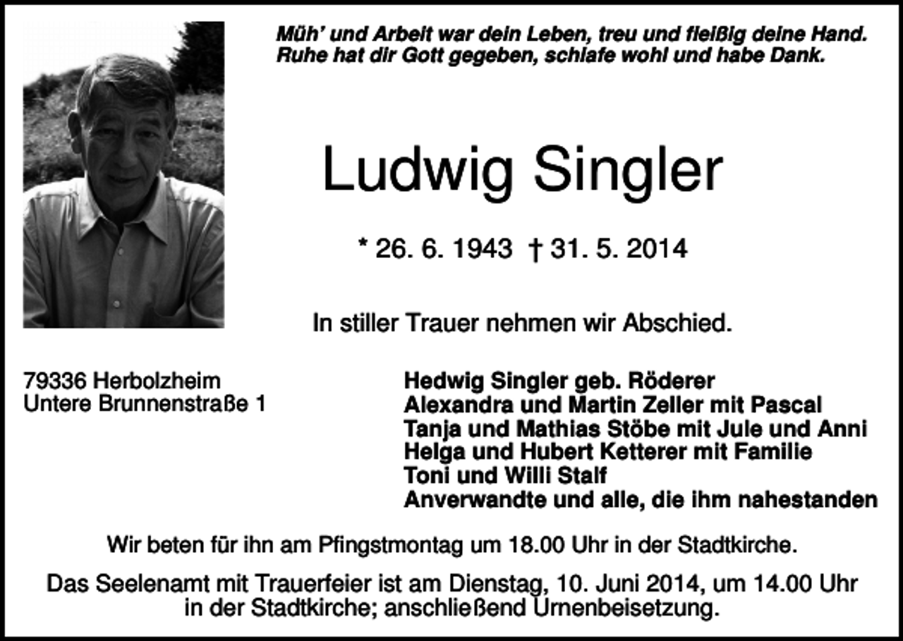 <p>Müh’ und Arbeit war dein Leben, treu und fleißig deine Hand.<br />Ruhe hat dir Gott gegeben, schlafe wohl und habe Dank.</p><p>Ludwig Singler<br />* 26. 6. 1943 † 31. 5. 2014<br />In stiller Trauer nehmen wir Abschied.<br />79336 Herbolzheim<br />Untere Brunnenstraße 1</p><p>Hedwig Singler geb. Röderer<br />Alexandra und Martin Zeller mit Pascal<br />Tanja und Mathias Stöbe mit Jule und Anni<br />Helga und Hubert Ketterer mit Familie<br />Toni und Willi Stalf<br />Anverwandte und alle, die ihm nahestanden</p><p>Wir beten für ihn am Pfingstmontag um 18.00 Uhr in der Stadtkirche.</p><p>Das Seelenamt mit Trauerfeier ist am Dienstag, 10. Juni 2014, um 14.00 Uhr<br />in der Stadtkirche; anschließend Urnenbeisetzung.</p>