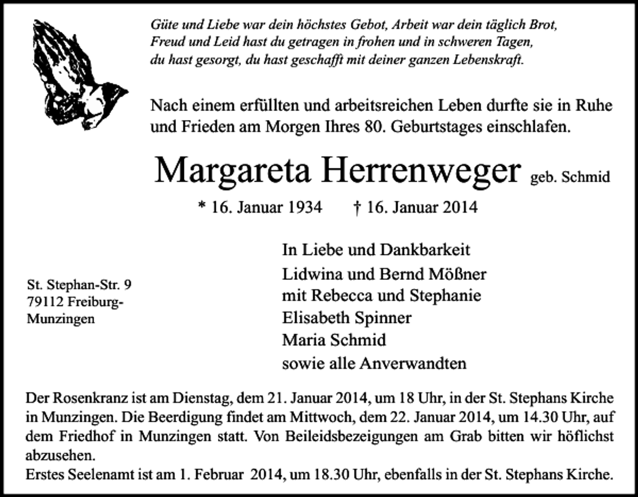 <p>Güte und Liebe war dein höchstes Gebot, Arbeit war dein täglich Brot,<br />Freud und Leid hast du getragen in frohen und in schweren Tagen,<br />du hast gesorgt, du hast geschafft mit deiner ganzen Lebenskraft.</p><p>Nach einem erfüllten und arbeitsreichen Leben durfte sie in Ruhe<br />und Frieden am Morgen Ihres 80. Geburtstages einschlafen.</p><p>Margareta Herrenweger geb. Schmid<br />* 16. Januar 1934</p><p>St. Stephan-Str. 9<br />79112 FreiburgMunzingen</p><p>† 16. Januar 2014</p><p>In Liebe und Dankbarkeit<br />Lidwina und Bernd Mößner<br />mit Rebecca und Stephanie<br />Elisabeth Spinner<br />Maria Schmid<br />sowie alle Anverwandten</p><p>Der Rosenkranz ist am Dienstag, dem 21. Januar 2014, um 18 Uhr, in der St. Stephans Kirche<br />in Munzingen. Die Beerdigung findet am Mittwoch, dem 22. Januar 2014, um 14.30 Uhr, auf<br />dem Friedhof in Munzingen statt. Von Beileidsbezeigungen am Grab bitten wir höflichst<br />abzusehen.<br />Erstes Seelenamt ist am 1. Februar 2014, um 18.30 Uhr, ebenfalls in der St. Stephans Kirche.</p>