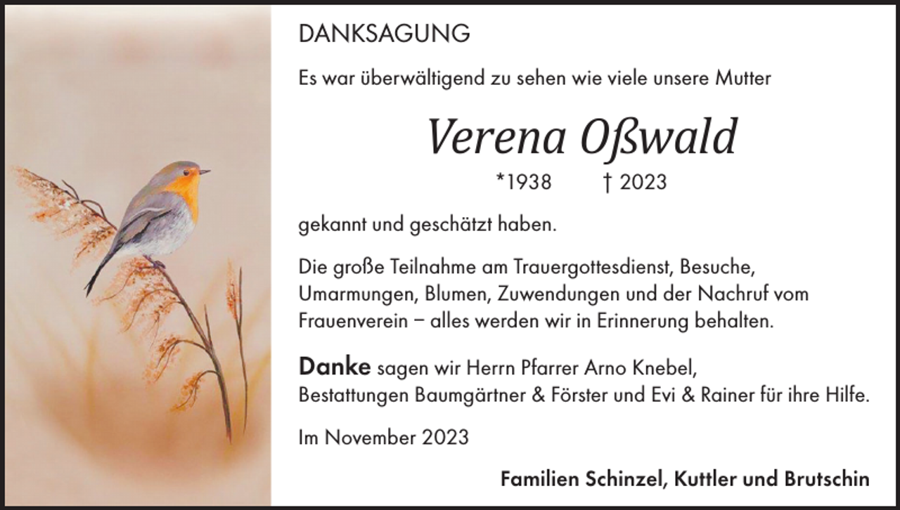<p>DANKSAGUNG<br />Es war überwältigend zu sehen wie viele unsere Mutter</p><p>Verena Oßwald<br />*1938</p><p>† 2023</p><p>gekannt und geschätzt haben.<br />Die große Teilnahme am Trauergottesdienst, Besuche,<br />Umarmungen, Blumen, Zuwendungen und der Nachruf vom<br />Frauenverein – alles werden wir in Erinnerung behalten.</p><p>Danke sagen wir Herrn Pfarrer Arno Knebel,</p><p>Bestattungen Baumgärtner &amp; Förster und Evi &amp; Rainer für ihre Hilfe.<br />Im November 2023<br />Familien Schinzel, Kuttler und Brutschin</p>