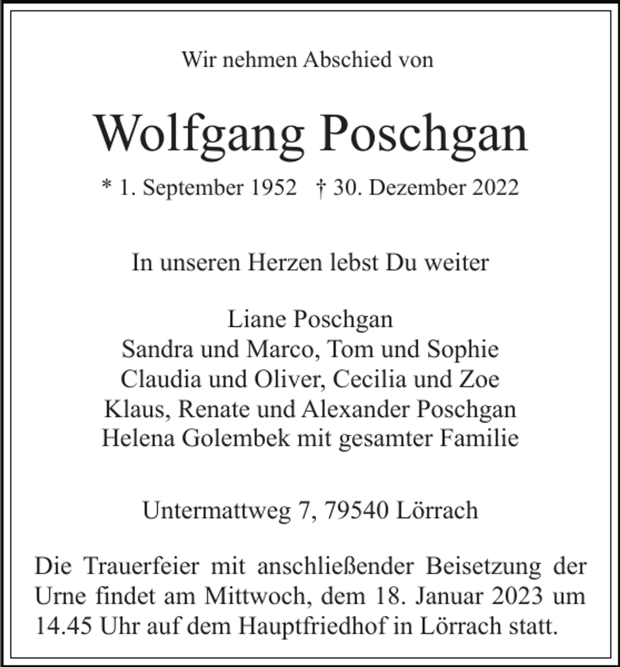 <p>Wir nehmen Abschied von</p><p>Wolfgang Poschgan<br />* 1. September 1952 † 30. Dezember 2022</p><p>In unseren Herzen lebst Du weiter<br />Liane Poschgan<br />Sandra und Marco, Tom und Sophie<br />Claudia und Oliver, Cecilia und Zoe<br />Klaus, Renate und Alexander Poschgan<br />Helena Golembek mit gesamter Familie<br />Untermattweg 7, 79540 Lörrach<br />Die Trauerfeier mit anschließender Beisetzung der<br />Urne findet am Mittwoch, dem 18. Januar 2023 um<br />14.45 Uhr auf dem Hauptfriedhof in Lörrach statt.</p>