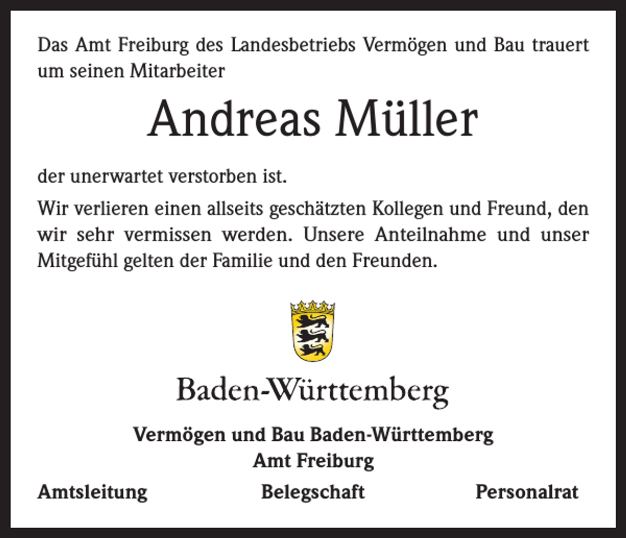 <p>Das Amt Freiburg des Landesbetriebs Vermögen und Bau trauert<br />um seinen Mitarbeiter</p><p>Andreas Müller<br />der unerwartet verstorben ist.<br />Wir verlieren einen allseits geschätzten Kollegen und Freund, den<br />wir sehr vermissen werden. Unsere Anteilnahme und unser<br />Mitgefühl gelten der Familie und den Freunden.</p><p>Vermögen und Bau Baden-Württemberg<br />Amt Freiburg<br />Amtsleitung<br />Belegschaft<br />Personalrat</p>