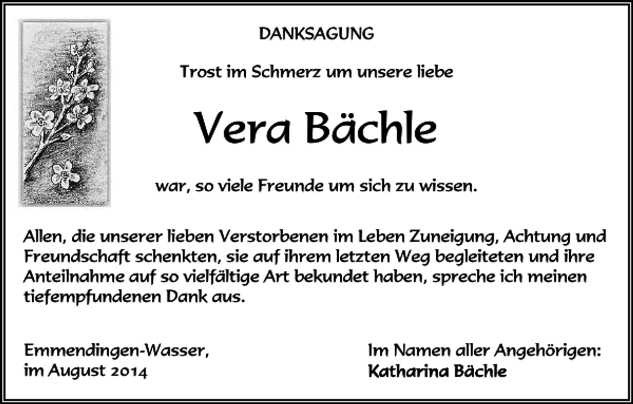 <p>DANKSAGUNG<br />Trost im Schmerz um unsere liebe</p><p>Vera Bächle<br />war, so viele Freunde um sich zu wissen.<br />Allen, die unserer lieben Verstorbenen im Leben Zuneigung, Achtung und<br />Freundschaft schenkten, sie auf ihrem letzten Weg begleiteten und ihre<br />Anteilnahme auf so vielfältige Art bekundet haben, spreche ich meinen<br />tiefempfundenen Dank aus.<br />Emmendingen-Wasser,<br />im August 2014</p><p>Im Namen aller Angehörigen:</p>