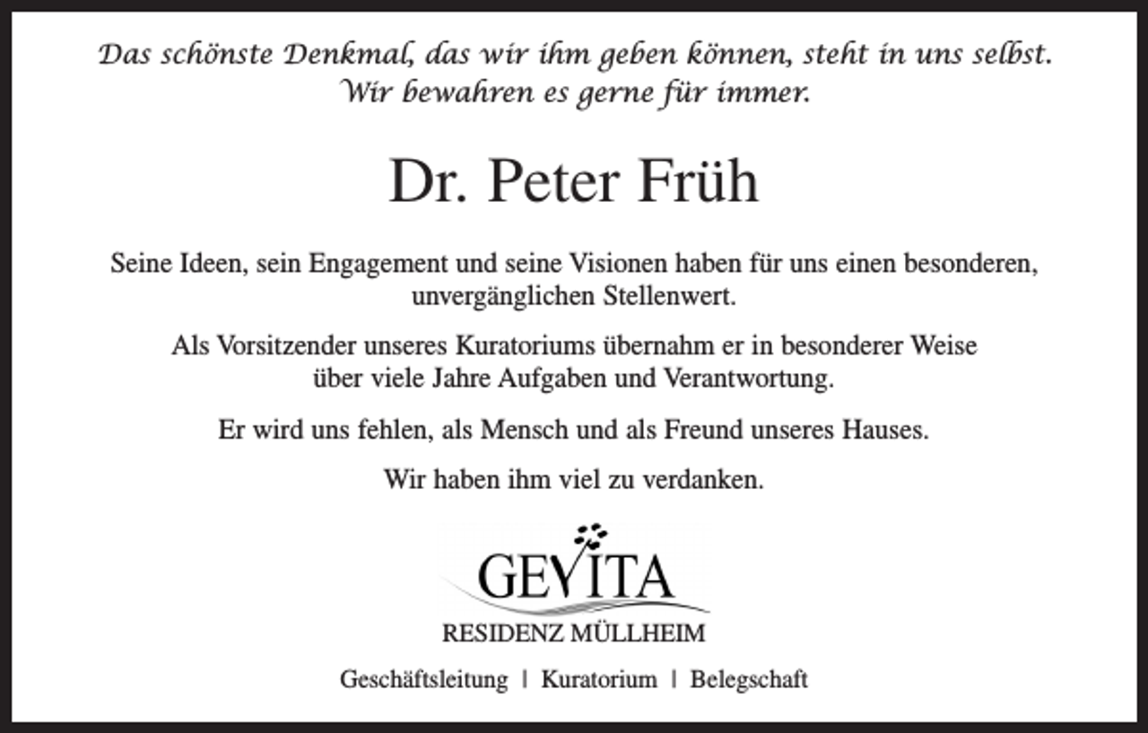 <p>Das schönste Denkmal, das wir ihm geben können, steht in uns selbst.<br />Wir bewahren es gerne für immer.</p><p>Dr. Peter Früh<br />Seine Ideen, sein Engagement und seine Visionen haben für uns einen besonderen,<br />­unvergänglichen Stellenwert.<br />Als Vorsitzender unseres Kuratoriums übernahm er in besonderer Weise<br />über viele Jahre ­Aufgaben und Verantwortung.<br />Er wird uns fehlen, als Mensch und als Freund unseres Hauses.<br />Wir haben ihm viel zu verdanken.</p><p>RESIDENZ MÜLLHEIM<br />Geschäftsleitung | Kuratorium | Belegschaft</p>