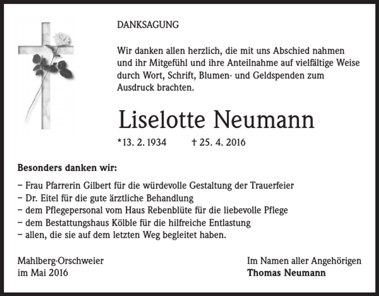 <p>DANKSAGUNG<br />Wir danken allen herzlich, die mit uns Abschied nahmen<br />und ihr Mitgefühl und ihre Anteilnahme auf vielfältige Weise<br />durch Wort, Schrift, Blumen- und Geldspenden zum<br />Ausdruck brachten.</p><p>Liselotte Neumann<br />*13. 2. 1934</p><p>† 25. 4. 2016</p><p>Besonders danken wir:<br />– Frau Pfarrerin Gilbert für die würdevolle Gestaltung der Trauerfeier<br />– Dr. Eitel für die gute ärztliche Behandlung<br />– dem Pflegepersonal vom Haus Rebenblüte für die liebevolle Pflege<br />– dem Bestattungshaus Kölble für die hilfreiche Entlastung<br />– allen, die sie auf dem letzten Weg begleitet haben.<br />Mahlberg-Orschweier<br />im Mai 2016</p><p>Im Namen aller Angehörigen<br />Thomas Neumann</p>