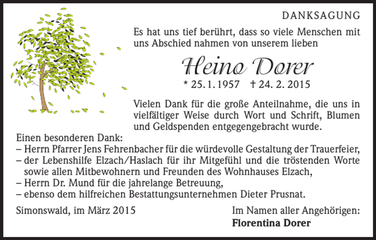 <p>DANKSAGUNG<br />Es hat uns tief berührt, dass so viele Menschen mit<br />uns Abschied nahmen von unserem lieben</p><p>Heino Dorer<br />* 25. 1. 1957 † 24. 2. 2015</p><p>Vielen Dank für die große Anteilnahme, die uns in<br />vielfältiger Weise durch Wort und Schrift, Blumen<br />und Geldspenden entgegengebracht wurde.</p><p>Einen besonderen Dank:<br />– Herrn Pfarrer Jens Fehrenbacher für die würdevolle Gestaltung der Trauerfeier,<br />– der Lebenshilfe Elzach/Haslach für ihr Mitgefühl und die tröstenden Worte<br />sowie allen Mitbewohnern und Freunden des Wohnhauses Elzach,<br />– Herrn Dr. Mund für die jahrelange Betreuung,<br />– ebenso dem hilfreichen Bestattungsunternehmen Dieter Prusnat.<br />Simonswald, im März 2015</p><p>Im Namen aller Angehörigen:<br />Florentina Dorer</p>