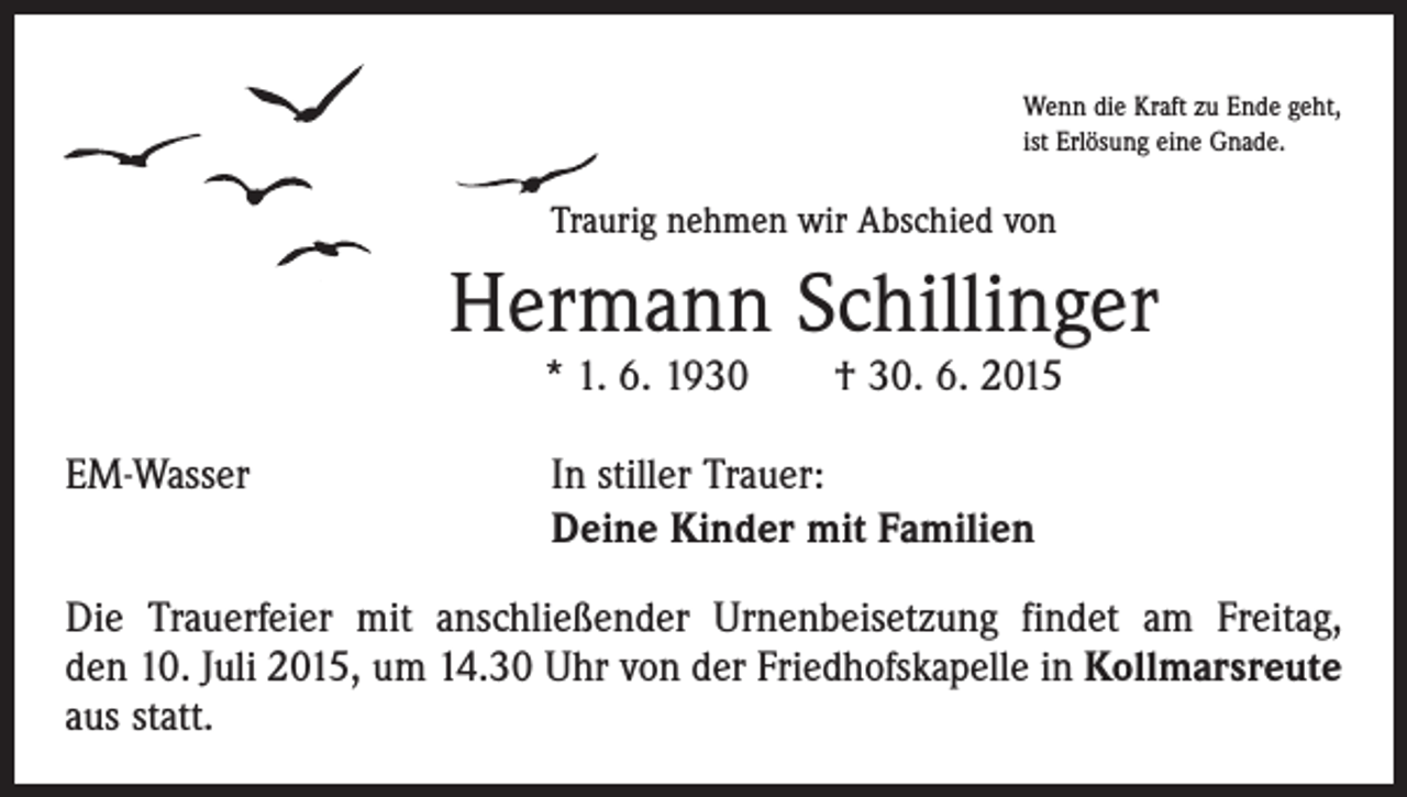 <p>Wenn die Kraft zu Ende geht,<br />ist Erlösung eine Gnade.</p><p>Traurig nehmen wir Abschied von</p><p>Hermann Schillinger<br />* 1. 6. 1930 † 30. 6. 2015</p><p>EM-Wasser</p><p>In stiller Trauer:<br />Deine Kinder mit Familien</p><p>Die Trauerfeier mit anschließender Urnenbeisetzung findet am Freitag,<br />den 10. Juli 2015, um 14.30 Uhr von der Friedhofskapelle in Kollmarsreute<br />aus statt.</p>