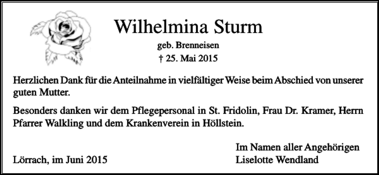 <p>Wilhelmina Sturm<br />geb. Brenneisen<br />† 25. Mai 2015</p><p>Herzlichen Dank für die Anteilnahme in vielfältiger Weise beim Abschied von unserer<br />guten Mutter.<br />Besonders danken wir dem Pflegepersonal in St. Fridolin, Frau Dr. Kramer, Herrn<br />Pfarrer Walkling und dem Krankenverein in Höllstein.<br />Lörrach, im Juni 2015</p><p>Im Namen aller Angehörigen<br />Liselotte Wendland</p>