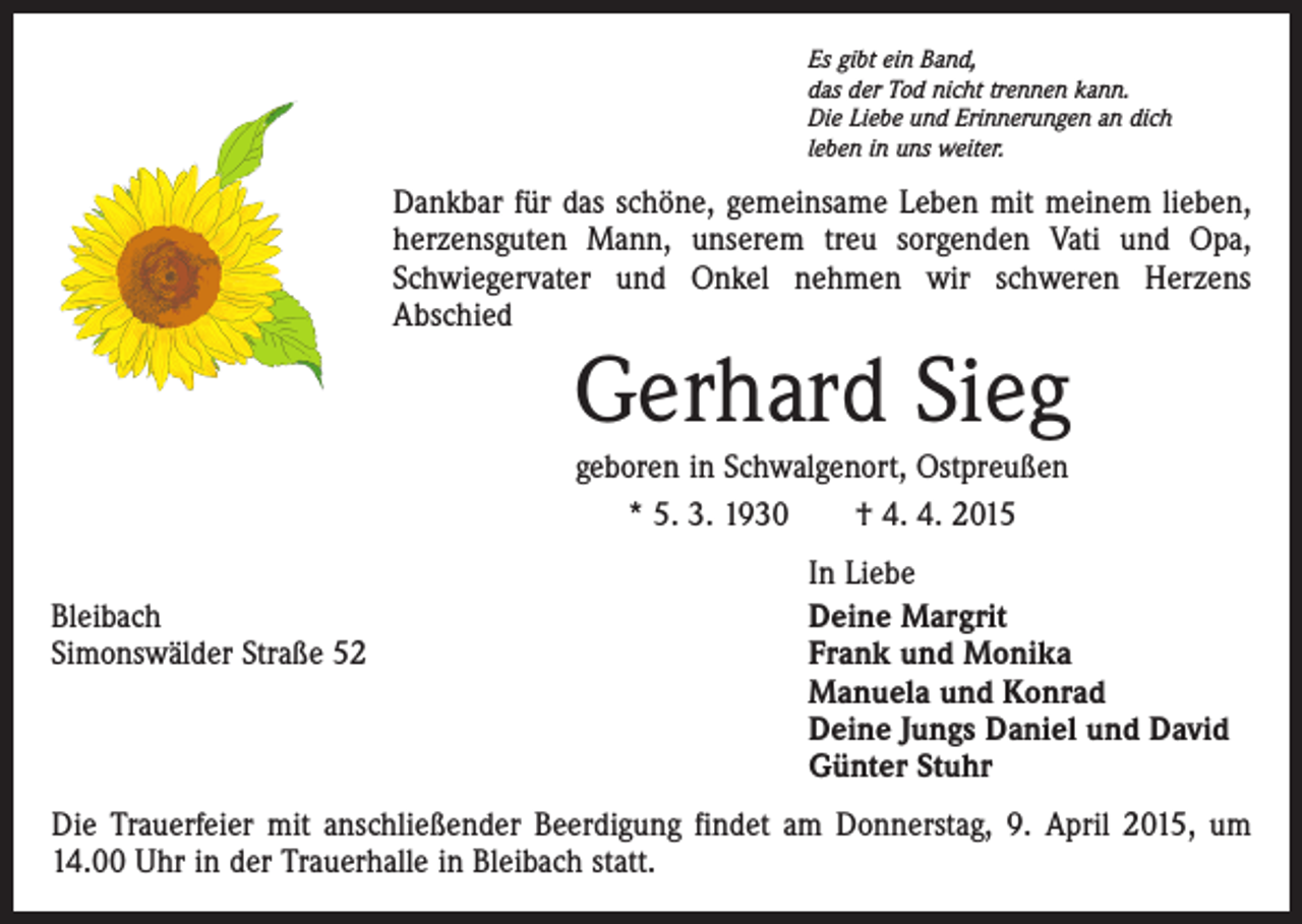 <p>Es gibt ein Band,<br />das der Tod nicht trennen kann.<br />Die Liebe und Erinnerungen an dich<br />leben in uns weiter.</p><p>Dankbar für das schöne, gemeinsame Leben mit meinem lieben,<br />herzensguten Mann, unserem treu sorgenden Vati und Opa,<br />Schwiegervater und Onkel nehmen wir schweren Herzens<br />Abschied</p><p>Gerhard Sieg<br />geboren in Schwalgenort, Ostpreußen<br />* 5. 3. 1930 † 4. 4. 2015</p><p>In Liebe<br />Bleibach<br />Deine Margrit<br />Simonswälder Straße 52<br />Frank und Monika<br />Manuela und Konrad<br />Deine Jungs Daniel und David<br />Günter Stuhr<br />Die Trauerfeier mit anschließender Beerdigung findet am Donnerstag, 9. April 2015, um<br />14.00 Uhr in der Trauerhalle in Bleibach statt.</p>