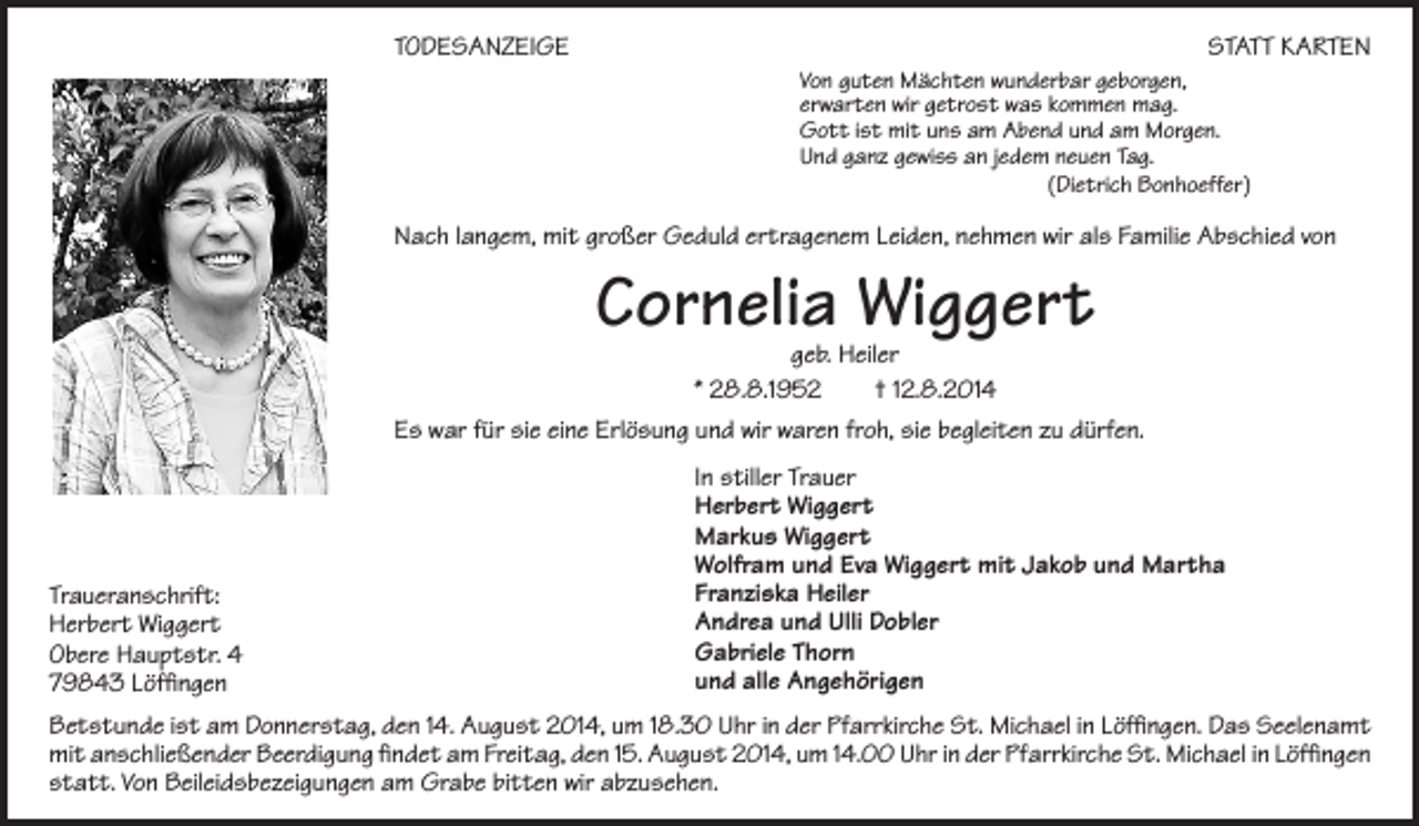 <p>TODESANZEIGE</p><p>STATT KARTEN</p><p>Von guten Mächten wunderbar geborgen,<br />erwarten wir getrost was kommen mag.<br />Gott ist mit uns am Abend und am Morgen.<br />Und ganz gewiss an jedem neuen Tag.<br />(Dietrich Bonhoeffer)</p><p>Nach langem, mit großer Geduld ertragenem Leiden, nehmen wir als Familie Abschied von</p><p>Cornelia Wiggert</p><p>geb. Heiler<br />* 28.8.1952<br />† 12.8.2014<br />Es war für sie eine Erlösung und wir waren froh, sie begleiten zu dürfen.</p><p>Traueranschrift:<br />Herbert Wiggert<br />Obere Hauptstr. 4<br />79843 Löffingen</p><p>In stiller Trauer<br />Herbert Wiggert<br />Markus Wiggert<br />Wolfram und Eva Wiggert mit Jakob und Martha<br />Franziska Heiler<br />Andrea und Ulli Dobler<br />Gabriele Thorn<br />und alle Angehörigen</p><p>Betstunde ist am Donnerstag, den 14. August 2014, um 18.30 Uhr in der Pfarrkirche St. Michael in Löffingen. Das Seelenamt<br />mit anschließender Beerdigung findet am Freitag, den 15. August 2014, um 14.00 Uhr in der Pfarrkirche St. Michael in ­Löffingen<br />statt. Von Beileidsbezeigungen am Grabe bitten wir abzusehen.</p>