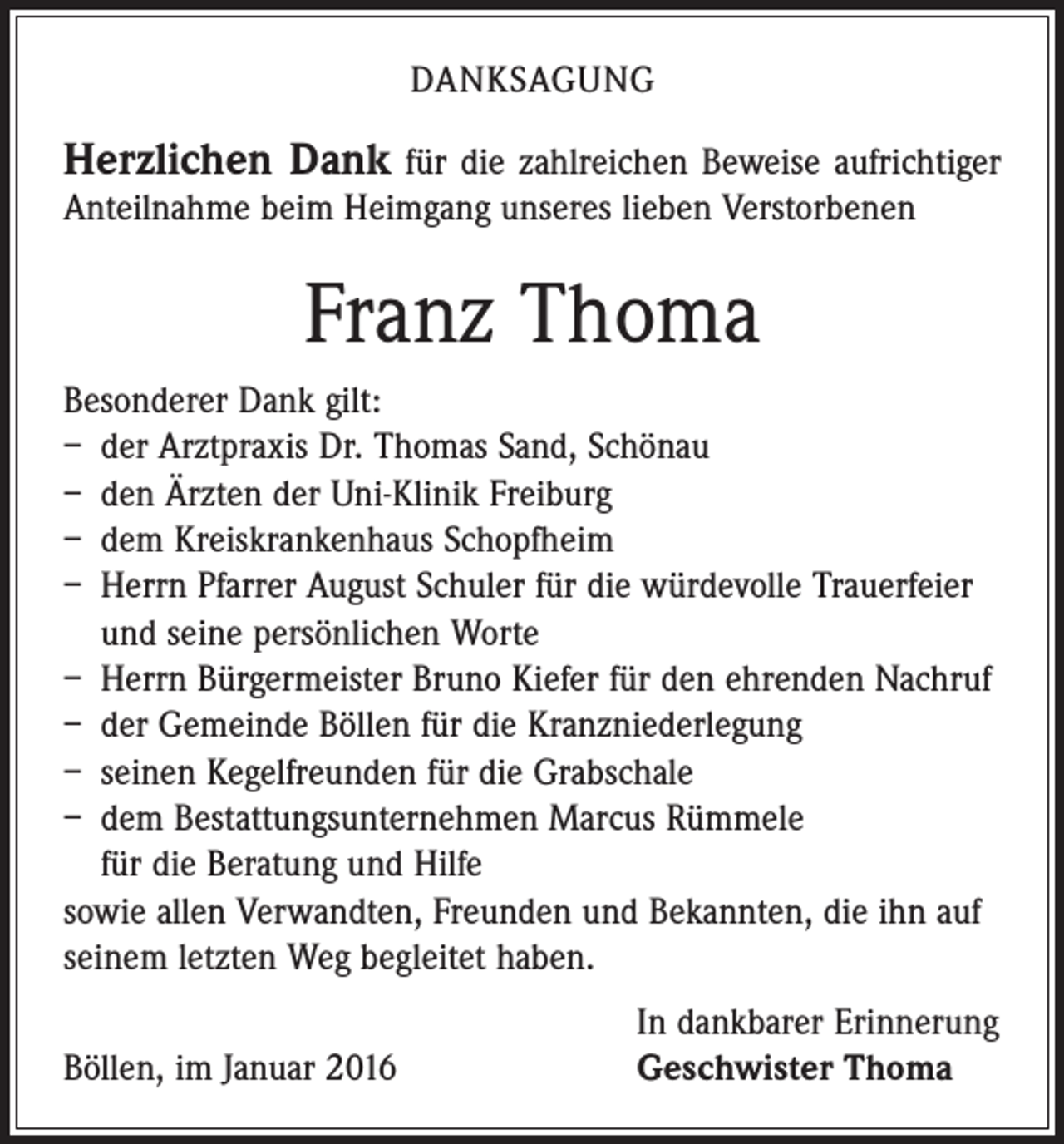 <p>DANKSAGUNG</p><p>Herzlichen Dank für die zahlreichen Beweise aufrichtiger<br />Anteilnahme beim Heimgang unseres lieben Verstorbenen</p><p>Franz Thoma<br />Besonderer Dank gilt:<br />– der Arztpraxis Dr. Thomas Sand, Schönau<br />– den Ärzten der Uni-Klinik Freiburg<br />– dem Kreiskrankenhaus Schopfheim<br />– Herrn Pfarrer August Schuler für die würdevolle Trauerfeier<br />und seine persönlichen Worte<br />– Herrn Bürgermeister Bruno Kiefer für den ehrenden Nachruf<br />– der Gemeinde Böllen für die Kranzniederlegung<br />– seinen Kegelfreunden für die Grabschale<br />– dem Bestattungsunternehmen Marcus Rümmele<br />für die Beratung und Hilfe<br />sowie allen Verwandten, Freunden und Bekannten, die ihn auf<br />seinem letzten Weg begleitet haben.</p><p>Böllen, im Januar 2016</p><p>In dankbarer Erinnerung<br />Geschwister Thoma</p>