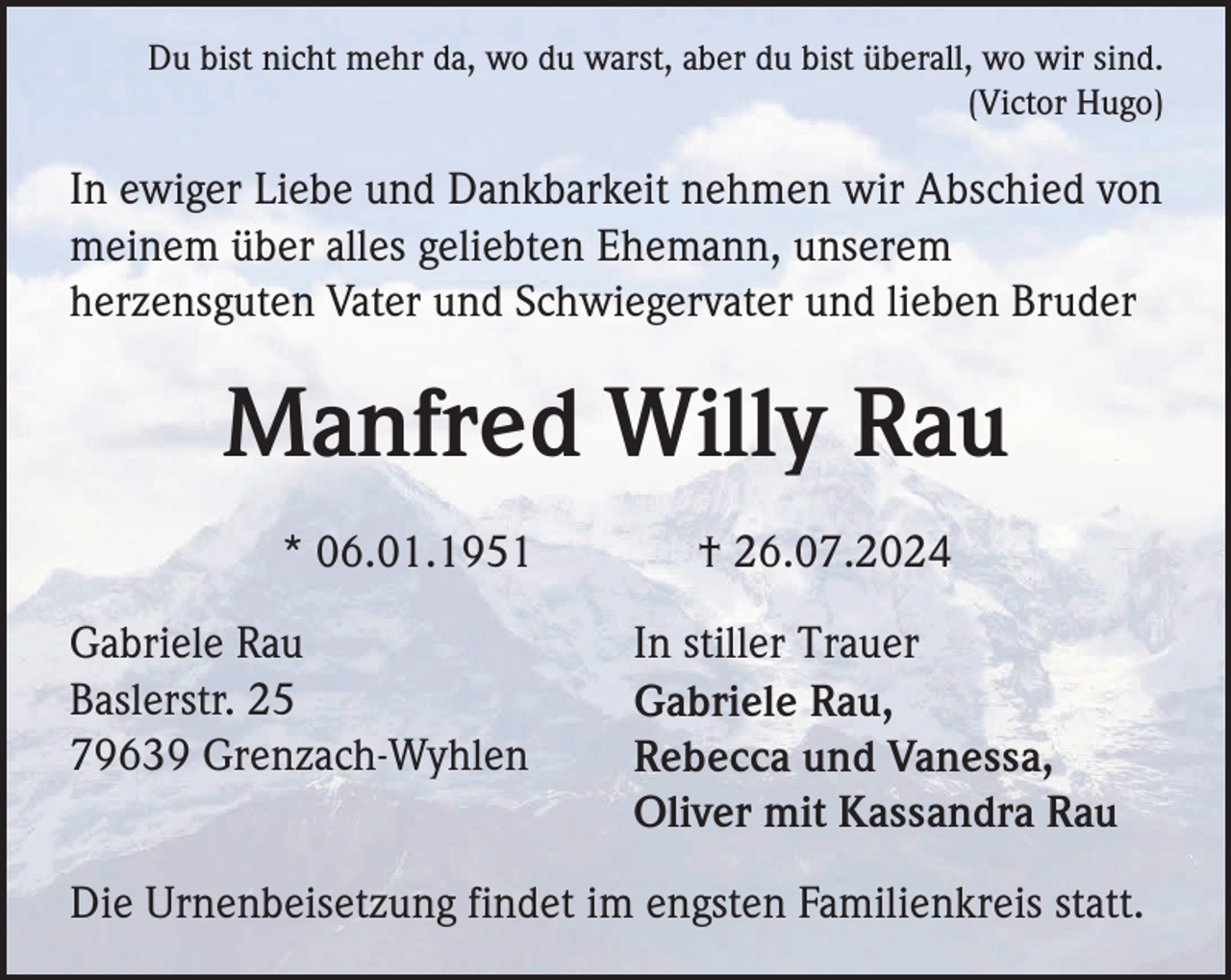 <p>Du bist nicht mehr da, wo du warst, aber du bist überall, wo wir sind.<br />(Victor Hugo)</p><p>In ewiger Liebe und Dankbarkeit nehmen wir Abschied von<br />meinem über alles geliebten Ehemann, unserem<br />herzensguten Vater und Schwiegervater und lieben Bruder</p><p>Manfred Willy Rau<br />* 06.01.1951<br />Gabriele Rau<br />Baslerstr. 25<br />79639 Grenzach-Wyhlen</p><p>† 26.07.2024<br />In stiller Trauer<br />Gabriele Rau,<br />Rebecca und Vanessa,<br />Oliver mit Kassandra Rau</p><p>Die Urnenbeisetzung findet im engsten Familienkreis statt.</p>
