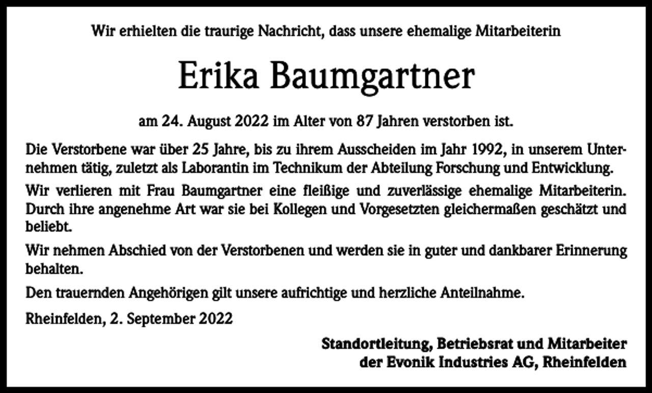 <p>Wir erhielten die traurige Nachricht, dass unsere ehemalige Mitarbeiterin</p><p>Erika Baumgartner<br />am 24. August 2022 im Alter von 87 Jahren verstorben ist.<br />Die Verstorbene war über 25 Jahre, bis zu ihrem Ausscheiden im Jahr 1992, in unserem Unternehmen tätig, zuletzt als Laborantin im Technikum der Abteilung Forschung und Entwicklung.<br />Wir verlieren mit Frau Baumgartner eine fleißige und zuverlässige ehemalige Mitarbeiterin.<br />Durch ihre angenehme Art war sie bei Kollegen und Vorgesetzten gleichermaßen geschätzt und<br />beliebt.<br />Wir nehmen Abschied von der Verstorbenen und werden sie in guter und dankbarer Erinnerung<br />behalten.<br />Den trauernden Angehörigen gilt unsere aufrichtige und herzliche Anteilnahme.<br />Rheinfelden, 2. September 2022<br />Standortleitung, Betriebsrat und Mitarbeiter<br />der Evonik Industries AG, Rheinfelden</p>