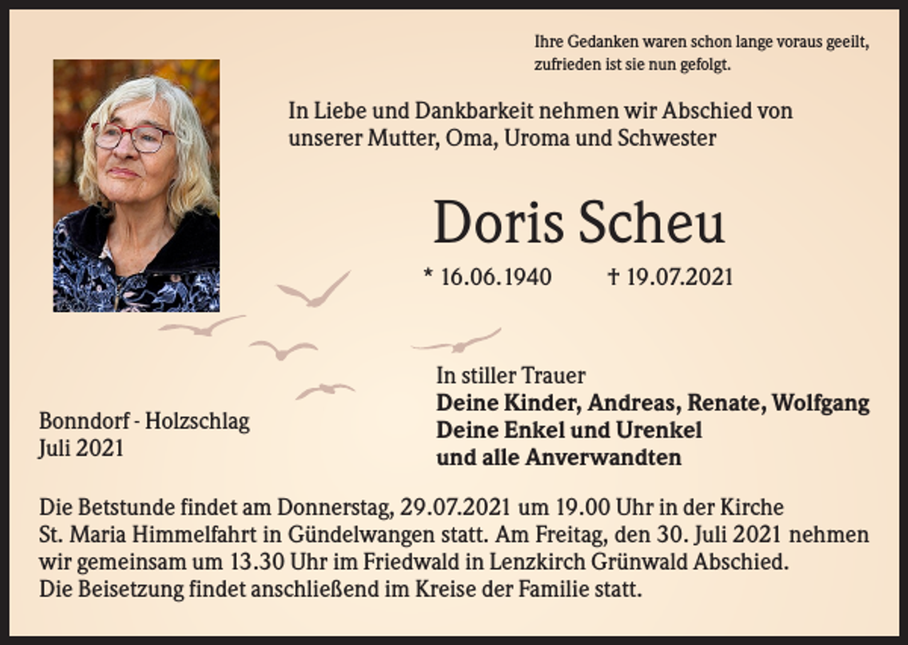 <p>Ihre Gedanken waren schon lange voraus geeilt,<br />zufrieden ist sie nun gefolgt.</p><p>In Liebe und Dankbarkeit nehmen wir Abschied von<br />unserer Mutter, Oma, Uroma und Schwester</p><p>Doris Scheu<br />* 16.06.1940</p><p>Bonndorf - Holzschlag<br />Juli 2021</p><p>† 19.07.2021</p><p>In stiller Trauer<br />Deine Kinder, Andreas, Renate, Wolfgang<br />Deine Enkel und Urenkel<br />und alle Anverwandten</p><p>Die Betstunde findet am Donnerstag, 29.07.2021 um 19.00 Uhr in der Kirche<br />St. Maria Himmelfahrt in Gündelwangen statt. Am Freitag, den 30. Juli 2021 nehmen<br />wir gemeinsam um 13.30 Uhr im Friedwald in Lenzkirch Grünwald Abschied.<br />Die Beisetzung findet anschließend im Kreise der Familie statt.</p>