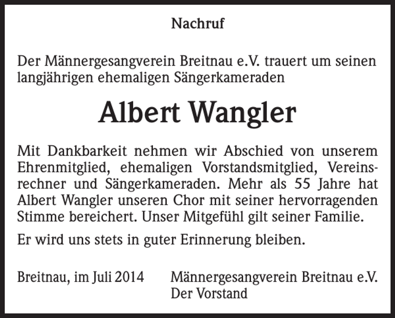 <p>Nachruf<br />Der Männergesangverein Breitnau e.V. trauert um seinen<br />langjährigen ehemaligen Sängerkameraden</p><p>Albert Wangler<br />Mit Dankbarkeit nehmen wir Abschied von unserem<br />Ehrenmitglied, ehemaligen Vorstandsmitglied, Vereinsrechner und Sängerkameraden. Mehr als 55 Jahre hat<br />Albert Wangler unseren Chor mit seiner hervorragenden<br />Stimme bereichert. Unser Mitgefühl gilt seiner Familie.<br />Er wird uns stets in guter Erinnerung bleiben.<br />Breitnau, im Juli 2014</p><p>Männergesangverein Breitnau e.V.<br />Der Vorstand</p>