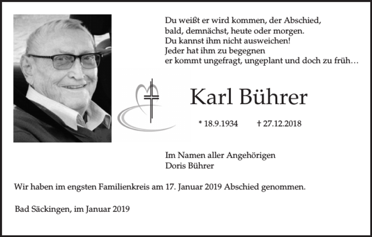 <p>Du weißt er wird kommen, der Abschied,<br />bald, demnächst, heute oder morgen.<br />Du kannst ihm nicht ausweichen!<br />Jeder hat ihm zu begegnen<br />er kommt ungefragt, ungeplant und doch zu früh…</p><p>Karl Bührer<br />* 18.9.1934</p><p>† 27.12.2018</p><p>Im Namen aller Angehörigen<br />Doris Bührer<br />Wir haben im engsten Familienkreis am 17. Januar 2019 Abschied genommen.<br />Bad Säckingen, im Januar 2019</p>