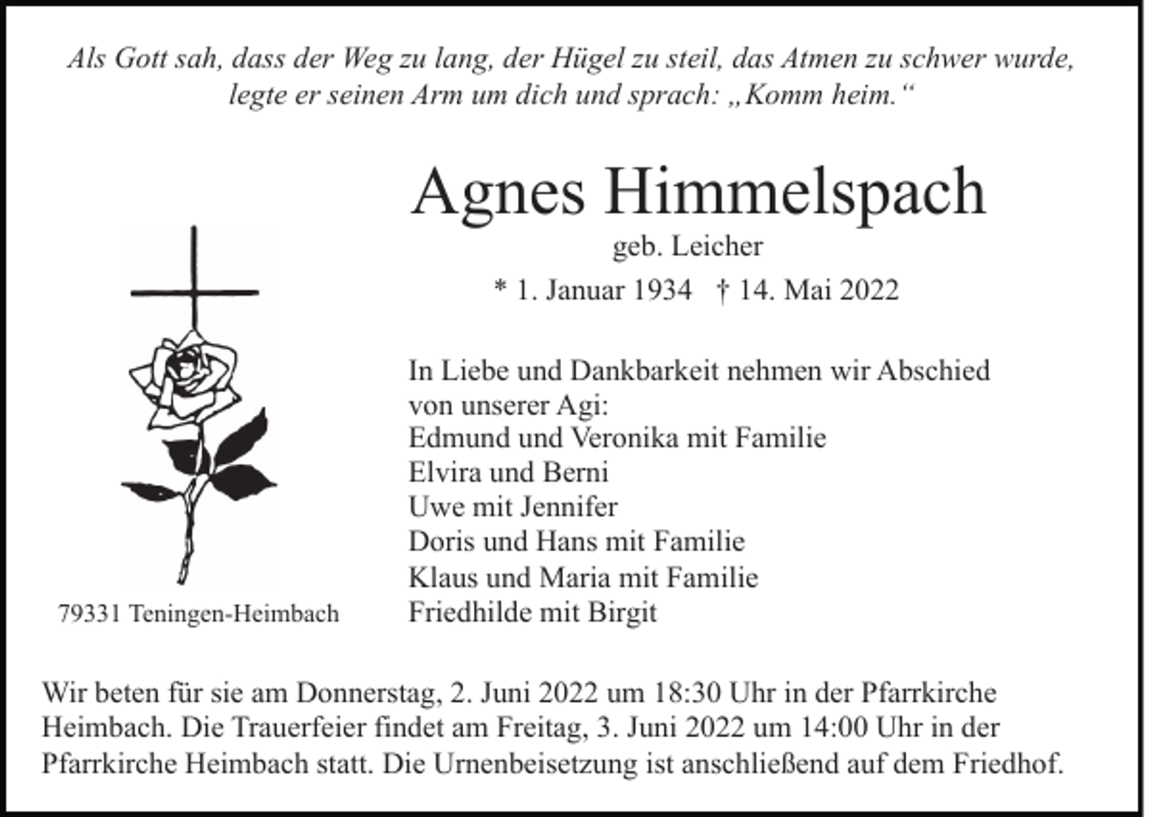 <p>Als Gott sah, dass der Weg zu lang, der Hügel zu steil, das Atmen zu schwer wurde,<br />legte er seinen Arm um dich und sprach: „Komm heim.“</p><p>Agnes Himmelspach<br />geb. Leicher<br />* 1. Januar 1934 † 14. Mai 2022</p><p>79331 Teningen-Heimbach</p><p>In Liebe und Dankbarkeit nehmen wir Abschied<br />von unserer Agi:<br />Edmund und Veronika mit Familie<br />Elvira und Berni<br />Uwe mit Jennifer<br />Doris und Hans mit Familie<br />Klaus und Maria mit Familie<br />Friedhilde mit Birgit</p><p>Wir beten für sie am Donnerstag, 2. Juni 2022 um 18:30 Uhr in der Pfarrkirche<br />Heimbach. Die Trauerfeier findet am Freitag, 3. Juni 2022 um 14:00 Uhr in der<br />Pfarrkirche Heimbach statt. Die Urnenbeisetzung ist anschließend auf dem Friedhof.</p>