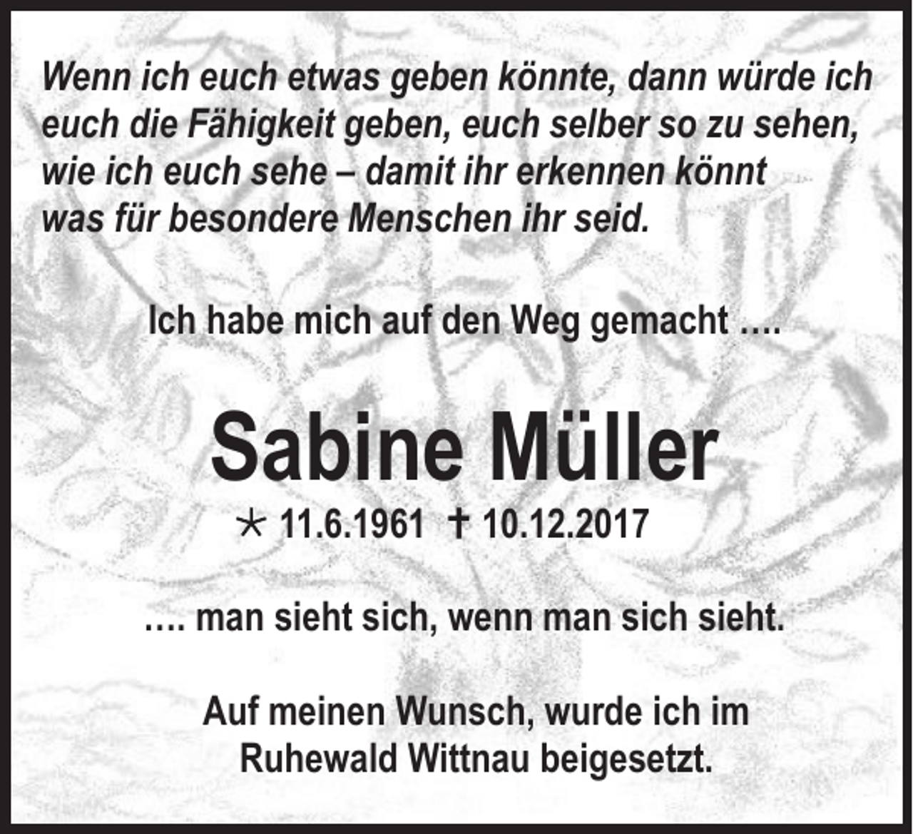 <p>W e n n i cich<br />Wenn<br />h eeuch<br />u c h etetwas<br />w a s ggeben<br />e b e n k könnte,<br />ö n nt e, ddann<br />a n n wwürde<br />ür d e i cich<br />h<br />eeuch<br />u c h die<br />di e Fähigkeit<br />F ä hi g k eit geben,<br />g e b e n, eeuch<br />u c h sselber<br />el b er ssoo zzuu ssehen,<br />e h e n,<br />wie<br />wi<br />e iich<br />c h eeuch<br />u c h ssehe<br />e h e –– ddamit<br />a mit iihr<br />hr er<br />erkennen<br />k e n n e n kkönnt<br />ö n nt<br />wwas<br />a s f für<br />ür bbesondere<br />e s o n d er e Menschen<br />M e n s c h e n i ihr<br />hr sseid.<br />ei d.<br />IIch<br />c h habe<br />h a b e mich<br />mi c h auf<br />a uf den<br />d e n Weg<br />W e g gemacht<br />g e m a c ht ….<br />….</p><p>SSabine<br />a bi n e MMüller<br />üll er<br /> 111.6.196. 6. 1 9 6 1  110.12.2017<br />0. 1 2. 2 0 1 7</p><p>…. mman<br />….<br />a n sisieht<br />e ht sisich,<br />c h, wwenn<br />e n n mman<br />a n sisich<br />c h sisieht.<br />e ht.<br />AAuf<br />uf meinen<br />m ei n e n Wunsch,<br />W u n s c h, wurde<br />w ur d e i ich<br />c h i im<br />m<br />RRuhewald<br />u h e w al d Wittnau<br />Witt n a u bbeigesetzt.<br />ei g e s et zt.</p>