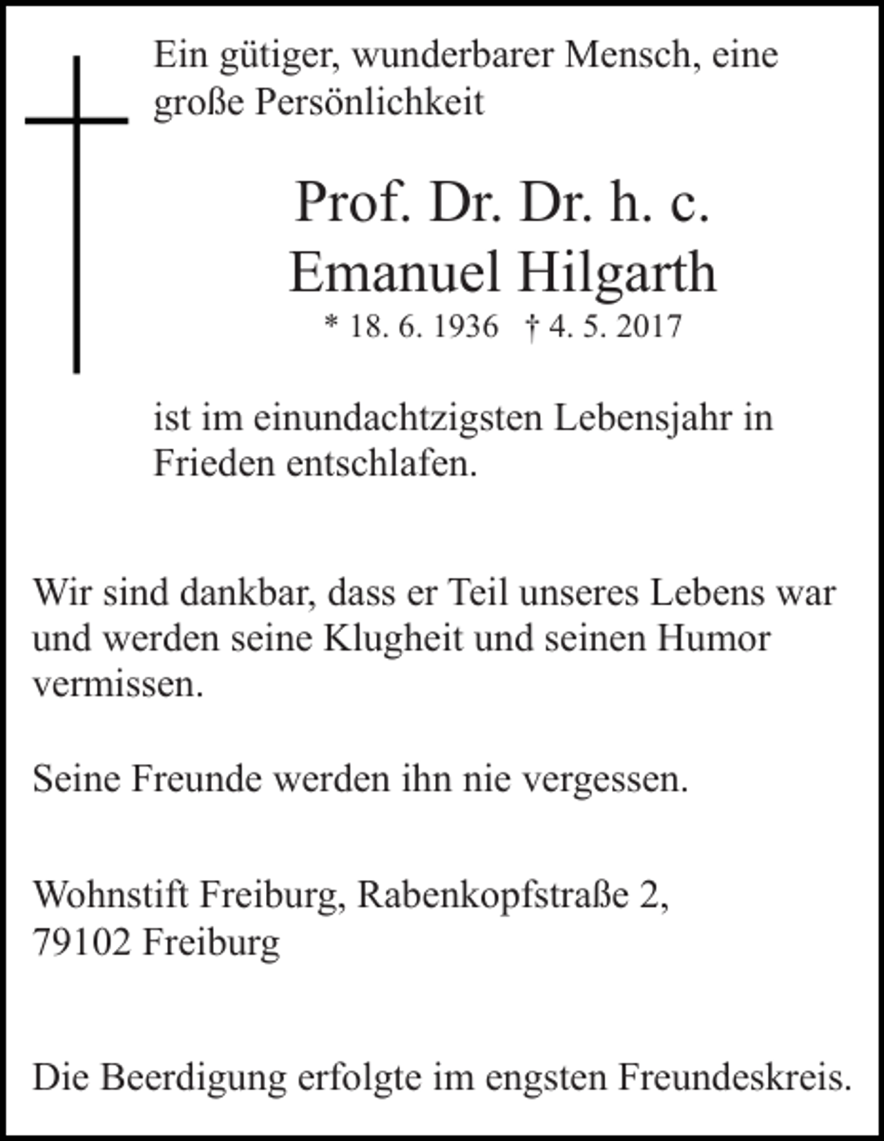 <p>Ein gütiger, wunderbarer Mensch, eine<br />große Persönlichkeit</p><p>Prof. Dr. Dr. h. c.<br />Emanuel Hilgarth<br />* 18. 6. 1936 † 4. 5. 2017</p><p>ist im einundachtzigsten Lebensjahr in<br />Frieden entschlafen.<br />Wir sind dankbar, dass er Teil unseres Lebens war<br />und werden seine Klugheit und seinen Humor<br />vermissen.<br />Seine Freunde werden ihn nie vergessen.<br />Wohnstift Freiburg, Rabenkopfstraße 2,<br />79102 Freiburg<br />Die Beerdigung erfolgte im engsten Freundeskreis.</p>
