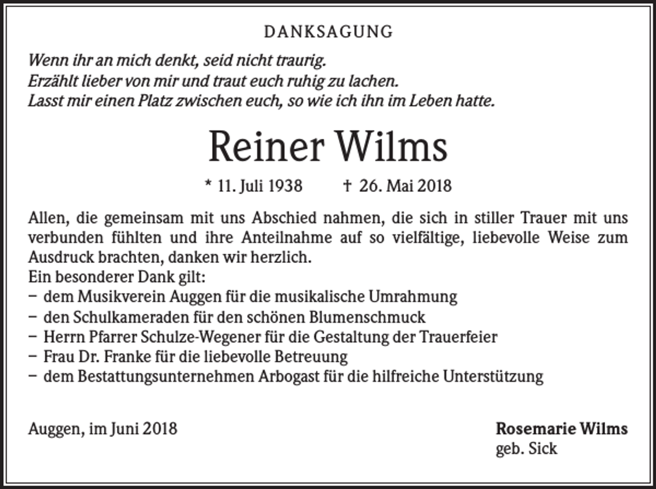 <p>DANKS AGUNG<br />Wenn ihr an mich denkt, seid nicht traurig.<br />Erzählt lieber von mir und traut euch ruhig zu lachen.<br />Lasst mir einen Platz zwischen euch, so wie ich ihn im Leben hatte.</p><p>Reiner Wilms<br />* 11. Juli 1938</p><p>† 26. Mai 2018</p><p>Allen, die gemeinsam mit uns Abschied nahmen, die sich in stiller Trauer mit uns<br />verbunden fühlten und ihre Anteilnahme auf so vielfältige, liebevolle Weise zum<br />Ausdruck brachten, danken wir herzlich.<br />Ein besonderer Dank gilt:<br />– dem Musikverein Auggen für die musikalische Umrahmung<br />– den Schulkameraden für den schönen Blumenschmuck<br />– Herrn Pfarrer Schulze-Wegener für die Gestaltung der Trauerfeier<br />– Frau Dr. Franke für die liebevolle Betreuung<br />– dem Bestattungsunternehmen Arbogast für die hilfreiche Unterstützung<br />Auggen, im Juni 2018</p><p>Rosemarie Wilms<br />geb. Sick</p>
