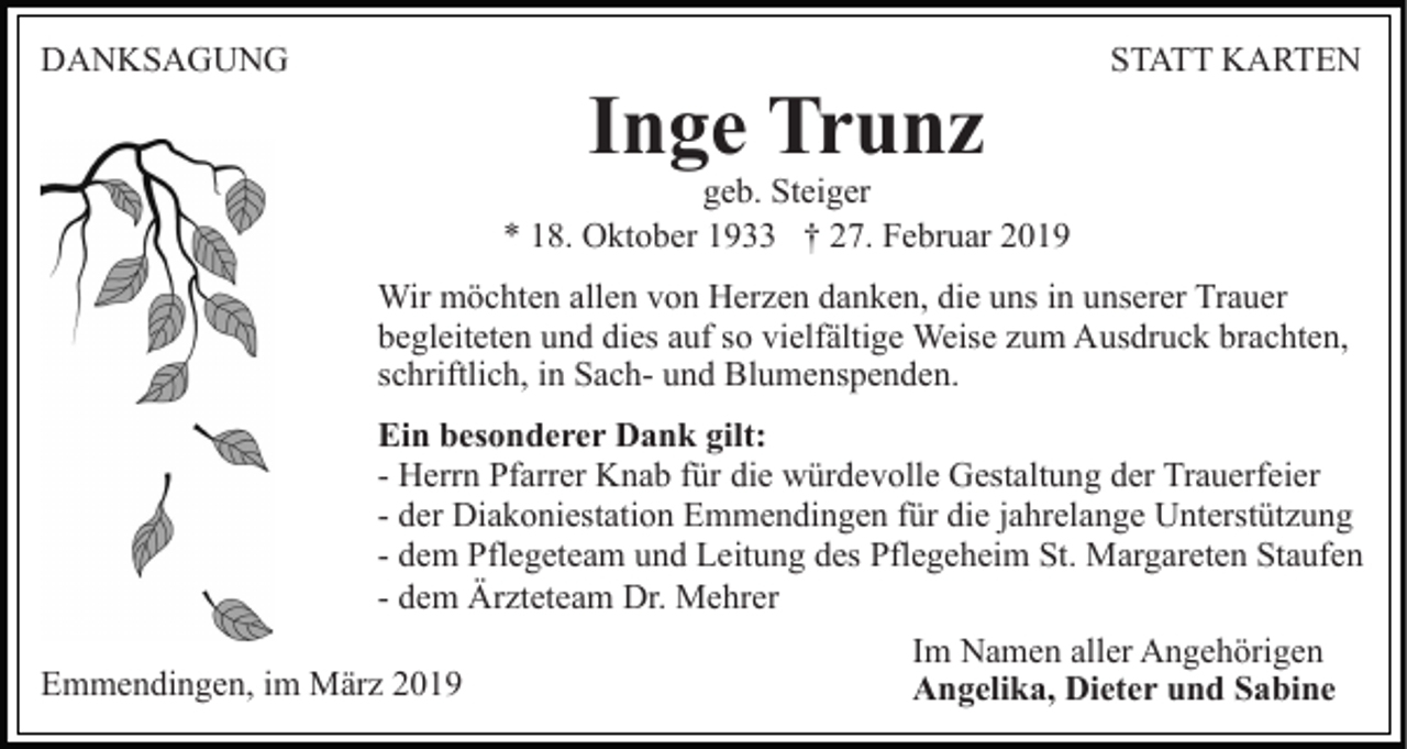 <p>DANKSAGUNG</p><p>Inge Trunz</p><p>STATT KARTEN</p><p>geb. Steiger<br />* 18. Oktober 1933 † 27. Februar 2019<br />Wir möchten allen von Herzen danken, die uns in unserer Trauer<br />begleiteten und dies auf so vielfältige Weise zum Ausdruck brachten,<br />schriftlich, in Sach- und Blumenspenden.<br />Ein besonderer Dank gilt:<br />- Herrn Pfarrer Knab für die würdevolle Gestaltung der Trauerfeier<br />- der Diakoniestation Emmendingen für die jahrelange Unterstützung<br />- dem Pflegeteam und Leitung des Pflegeheim St. Margareten Staufen<br />- dem Ärzteteam Dr. Mehrer<br />Emmendingen, im März 2019</p><p>Im Namen aller Angehörigen<br />Angelika, Dieter und Sabine</p>
