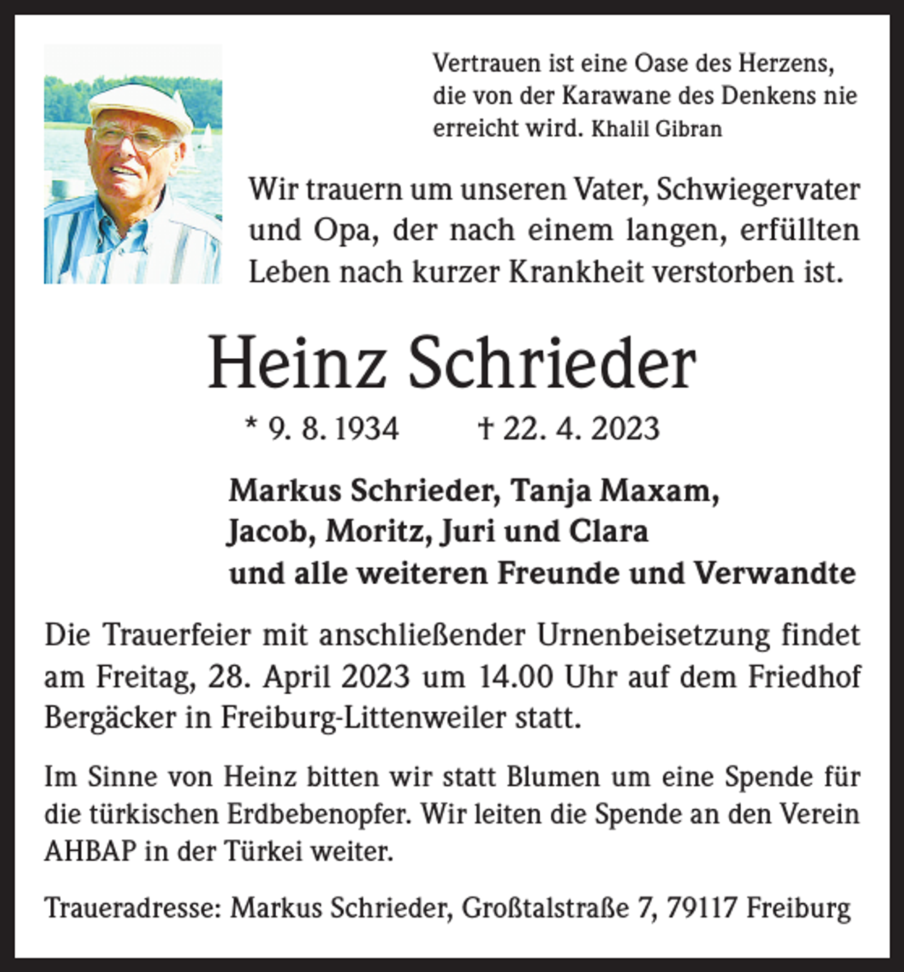<p>Vertrauen ist eine Oase des Herzens,<br />die von der Karawane des Denkens nie<br />erreicht wird. Khalil Gibran</p><p>Wir trauern um unseren Vater, Schwiegervater<br />und Opa, der nach einem langen, erfüllten<br />Leben nach kurzer Krankheit verstorben ist.</p><p>Heinz Schrieder<br />* 9. 8. 1934</p><p>† 22. 4. 2023</p><p>Markus Schrieder, Tanja Maxam,<br />Jacob, Moritz, Juri und Clara<br />und alle weiteren Freunde und Verwandte<br />Die Trauerfeier mit anschließender Urnenbeisetzung findet<br />am Freitag, 28. April 2023 um 14.00 Uhr auf dem Friedhof<br />Bergäcker in Freiburg-Littenweiler statt.<br />Im Sinne von Heinz bitten wir statt Blumen um eine Spende für<br />die türkischen Erdbebenopfer. Wir leiten die Spende an den Verein<br />AHBAP in der Türkei weiter.<br />Traueradresse: Markus Schrieder, Großtalstraße 7, 79117 Freiburg</p>