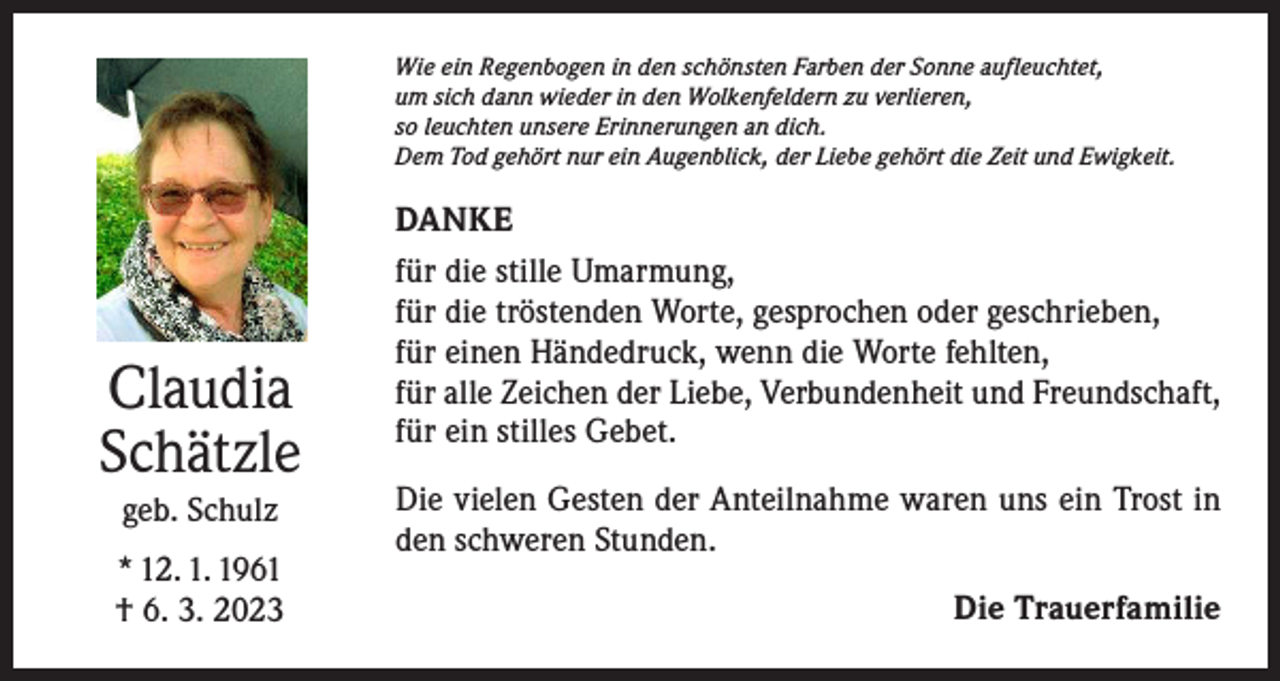 <p>Wie ein Regenbogen in den schönsten Farben der Sonne aufleuchtet,<br />um sich dann wieder in den Wolkenfeldern zu verlieren,<br />so leuchten unsere Erinnerungen an dich.<br />Dem Tod gehört nur ein Augenblick, der Liebe gehört die Zeit und Ewigkeit.</p><p>Claudia<br />Schätzle<br />geb. Schulz<br />* 12. 1. 1961<br />† 6. 3. 2023</p><p>DANKE<br />für die stille Umarmung,<br />für die tröstenden Worte, gesprochen oder geschrieben,<br />für einen Händedruck, wenn die Worte fehlten,<br />für alle Zeichen der Liebe, Verbundenheit und Freundschaft,<br />für ein stilles Gebet.<br />Die vielen Gesten der Anteilnahme waren uns ein Trost in<br />den schweren Stunden.<br />Die Trauerfamilie</p>