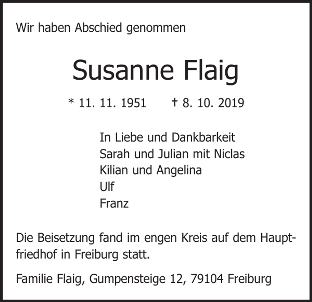 <p>Wir haben Abschied genommen</p><p>Susanne Flaig<br />* 11. 11. 1951 † 8. 10. 2019<br />In Liebe und Dankbarkeit<br />Sarah und Julian mit Niclas<br />Kilian und Angelina<br />Ulf<br />Franz<br />Die Beisetzung fand im engen Kreis auf dem Hauptfriedhof in Freiburg statt.<br />Familie Flaig, Gumpensteige 12, 79104 Freiburg</p>